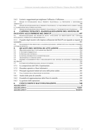 Valutazione intermedia indipendente del DocUP Obiettivo 2 Regione Marche 2000-2006
Ecosfera S.p.A Rapporto di valutazione intermedia 2
3.4.3 Lezioni e suggerimenti per migliorare l’efficacia e l’efficienza .................................. 177
3.5 GRADO DI INTEGRAZIONE DELLE PRIORITÀ TRASVERSALI: LA PROTEZIONE E SOSTENIBILITÀ
AMBIENTALE .............................................................................................................................................180
3.6 GRADO DI INTEGRAZIONE DELLE PRIORITÀ TRASVERSALI: LE PARI OPPORTUNITÀ UOMINI E DONNE
E L’ELIMINAZIONE DELLE DISEGUAGLIANZE..............................................................................................183
3.7 GRADO DI INTEGRAZIONE DELLE PRIORITÀ TRASVERSALI: L’INCREMENTO OCCUPAZIONALE .....191
4. CAPITOLI TEMATICI - RAZIONALIZZAZIONE DEL SISTEMA DI
INCENTIVI ALLE IMPRESE DEL DOCUP......................................................... 197
4.1. RAZIONALIZZAZIONE DEI REGIMI DI AIUTO: EVOLUZIONE ED ORIENTAMENTI DEL CONTESTO
ISTITUZIONALE, NORMATIVO E PROGRAMMATICO.....................................................................................199
4.1.1 Il quadro degli incentivi alle imprese cofinanziati dal DocUP con riguardo ai requisiti di
razionalità.................................................................................................................................. 201
4.2. SUGGERIMENTI PER ORIENTARE LA RAZIONALIZZAZIONE: OPPORTUNITÀ DA COGLIERE E POSSIBILI
FATTORI DI CRITICITÀ................................................................................................................................211
5. QUALITÀ DEL SISTEMA DI ATTUAZIONE.......................................... 214
5.1 ORGANIZZAZIONE DELL’ATTUAZIONE DEL DOCUP ....................................................................214
5.2 L’AUTORITÀ AMBIENTALE.........................................................................................................221
5.3 IL SISTEMA DEI CONTROLLI.........................................................................................................223
5.4 IL SISTEMA INFORMATIVO E DI MONITORAGGIO ..........................................................................224
5.5 TRASPARENZA E COMUNICAZIONE..............................................................................................228
5.6 POSSIBILI SUGGERIMENTI PER IL MIGLIORAMENTO DEL SISTEMA DI GESTIONE E MONITORAGGIO
DEL DOCUP ..............................................................................................................................................232
5.7 IL COMITATO DI SORVEGLIANZA: RUOLO E FUNZIONI.................................................................236
5.7.1 La composizione del CdS e il partenariato................................................................... 237
5.7.2 Procedure operative e flussi informativi ...................................................................... 240
5.7.3 Principali argomenti trattati nel corso delle prime sedute............................................ 241
5.8 VALUTAZIONE DELLE PROCEDURE DI GESTIONE .........................................................................243
5.8.1 Analisi delle piste di controllo ..................................................................................... 245
5.8.2 Il modello di rappresentazione delle Piste di controllo................................................ 245
5.8.3 La gestione delle operazioni......................................................................................... 246
6. CONCLUSIONI E RACCOMANDAZIONI............................................... 248
ALLEGATO 1 .................................................................................................................I
ALLEGATO 2 ........................................................................................................ XXIV
ALLEGATO 3 ..................................................................................................... XXXVI
 