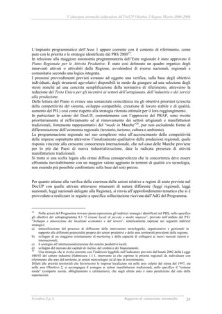 Valutazione intermedia indipendente del DocUP Obiettivo 2 Regione Marche 2000-2006
Ecosfera S.p.A. Rapporto di valutazione intermedia 29
L’impianto programmatico dell’Asse 1 appare coerente con il contesto di riferimento, come
pure con le priorità e le strategie identificate dal PRS 200019
.
In relazione alla maggiore autonomia programmatoria dell’Ente regionale è stato approvato il
Piano Regionale per le Attività Produttive. È stato così delineato un quadro organico degli
interventi attivati o attivabili dalla Regione, avvalendosi di risorse nazionali, regionali e
comunitarie secondo una logica integrata.
I prossimi provvedimenti previsti avranno ad oggetto una verifica, sulla base degli obiettivi
individuati, degli strumenti agevolativi disponibili in modo da giungere ad una selezione degli
stessi nonché ad una concreta semplificazione della normativa di riferimento, attraverso la
redazione del Testo Unico per gli incentivi ai settori dell’artigianato, dell’industria e dei servizi
alla produzione.
Dalla lettura del Piano si evince una sostanziale coincidenza tra gli obiettivi prioritari (crescita
della competitività del sistema, sviluppo compatibile, creazione di lavoro stabile e di qualità,
aumento del PIL) così come rispetto alla strategia ritenuta ottimale per il loro raggiungimento.
In particolare le azioni del DocUP, coerentemente con l’approccio del PRAP, sono rivolte
prioritariamente al rafforzamento ed al rinnovamento dei settori artigianali e manifatturieri
tradizionali, fortemente rappresentativi del “made in Marche”20
, pur non escludendo forme di
differenziazione dell’economia regionale (terziario, turismo, cultura e ambiente).
La programmazione regionale nel suo complesso mira all’accrescimento della competitività
delle imprese soprattutto attraverso l’innalzamento qualitativo delle produzioni regionali, quale
risposta vincente alla crescente concorrenza internazionale, che nel caso delle Marche proviene
per lo più dai Paesi di nuova industrializzazione, data la radicata presenza di attività
manifatturiere tradizionali.
Si tratta si una scelta legata alla ormai diffusa consapevolezza che la concorrenza deve essere
affrontata inevitabilmente con un maggior valore aggiunto in termini di qualità e/o tecnologia,
non essendo più possibile confrontarsi sulla base del solo prezzo.
Per quanto attiene alla verifica della coerenza delle azioni relative a regimi di aiuto previste nel
DocUP con quelle attivate attraverso strumenti di natura differente (leggi regionali, leggi
nazionali, leggi nazionali delegate alla Regione), si rinvia all’approfondimento tematico che si è
provveduto a realizzare in seguito a specifica sollecitazione ricevuta dall’AdG del Programma.
19
Nelle azioni del Programma trovano piena espressione gli indirizzi strategici identificati nel PRS, nello specifico
gli obiettivi del sottoprogramma 8.1 “I sistemi locali di piccole e medie imprese”, previsto nell’ambito del P.O.
“Sviluppo e innovazione dei localismi economici e del lavoro”, sinteticamente espresse nei seguenti indirizzi
strategici:
a) intensificazione del processo di diffusione delle innovazioni tecnologiche, organizzative e gestionali in
rapporto alle differenti potenzialità proprie dei settori produttivi e delle aree territoriali prevalenti della regione;
b) sviluppo di un maggiore orientamento al marketing e della capacità di collegarsi ai nuovi mercati interni e
internazionali;
c) il sostegno all’internazionalizzazione dei sistemi produttivi locali;
d) sviluppo del mercato dei capitali di rischio, del credito e dei finanziamenti.
20
Una strategia che si rivela coerente con l’indirizzo leggibile nell’indicatore previsto dal bando 2002 della Legge
488/92 del settore industria (Submisura 1.1.1, intervento a) che esprime le priorità regionali da individuare con
riferimento alle aree del territorio, ai settori merceologici ed al tipo di investimento.
Difatti alle priorità territoriali che favoriscono le imprese localizzate sia nelle aree colpite dal sisma del 1997, sia
nelle aree Obiettivo 2, si accompagna il sostegno ai settori manifatturieri tradizionali, nello specifico il “sistema
moda” (comparto tessile, abbigliamento e calzaturiero), che negli ultimi anni è stato penalizzato dal calo delle
esportazioni.
 