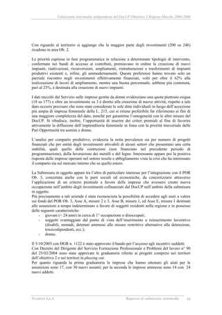 Valutazione intermedia indipendente del DocUP Obiettivo 2 Regione Marche 2000-2006
Ecosfera S.p.A. Rapporto di valutazione intermedia 10
Con riguardo al territorio si aggiunge che la maggior parte degli investimenti (200 su 246)
ricadono in area Ob. 2.
Le priorità espresse in fase programmatica in relazione a determinate tipologie di intervento,
confermate nei bandi di accesso ai contributi, premiavano in ordine la creazione di nuovi
impianti, riattivazioni, riconversioni, ampliamenti, ristrutturazioni e trasferimenti di impianti
produttivi esistenti e, infine, gli ammodernamenti. Queste preferenze hanno trovato solo un
parziale riscontro negli investimenti effettivamente finanziati, volti per oltre il 62% alla
realizzazione di lavori di ampliamento, mentre una buona percentuale, sebbene più contenuta,
pari al 23%, è destinata alla creazione di nuovi impianti.
I dati raccolti dal Servizio sulle imprese gestite da donne evidenziano una quota piuttosto esigua
(18 su 177) e oltre un investimento su 3 è diretto alla creazione di nuove attività; rispetto a tale
dato occorre precisare che sono state considerate le sole ditte individuali in luogo dell’accezione
più ampia di impresa femminile della L. 215, cui si ritiene preferibile far riferimento ai fini di
una maggiore completezza del dato, nonché per garantirne l’omogeneità con le altre misure del
DocUP. Si ribadisce, inoltre, l’opportunità di inserire dei criteri premiali al fine di favorire
attivamente la diffusione dell’imprenditoria femminile in linea con la priorità trasversale delle
Pari Opportunità tra uomini e donne.
L’analisi per comparto produttivo, evidenzia la netta prevalenza sia per numero di progetti
finanziati che per entità degli investimenti attivabili di alcuni settori che presentano una certa
stabilità, quali quello delle costruzioni (non finanziato nel precedente periodo di
programmazione), della lavorazione dei metalli e del legno. Interessante appare poi la positiva
risposta delle imprese operanti nel settore tessile e abbigliamento vista la crisi che ha interessato
il comparto sia sul mercato interno che su quello estero.
La Submisura in oggetto appare tra l’altro di particolare interesse per l’integrazione con il POR
Ob. 3, concertata anche con le parti sociali ed economiche, da concretizzarsi attraverso
l’applicazione di un criterio premiale a favore delle imprese che avessero creato nuova
occupazione nell’ambito degli investimenti cofinanziati dal DocUP nell’ambito della submisura
in oggetto.
Più precisamente a tali aziende è stata riconosciuta la possibilità di accedere agli aiuti a valere
sui fondi del POR Ob. 3, Asse A, misure 2 e 3, Asse B, misura 1, ed Asse E, misura 1 destinati
alle assunzioni a tempo indeterminato a favore di soggetti residenti nella regione e in possesso
delle seguenti caratteristiche:
- giovani (< 24 anni) in cerca di 1° occupazione o disoccupati;
- soggetti svantaggiate dal punto di vista dell’inserimento o reinserimento lavorativo
(disabili, nomadi, detenuti ammessi alle misure restrittive alternative alla detenzione,
tossicodipendenti, ecc.);
- donne.
Il 5/10/2003 con DGR n. 1122 è stato approvato il bando per l’accesso agli incentivi suddetti.
Con Decreto del Dirigente del Servizio Formazione Professionale e Problemi del lavoro n° 90
del 25/02/2004 sono state approvate le graduatorie riferite ai progetti compresi nei territori
dell’obiettivo 2 e nei territori in phasing out.
Per quanto riguarda la prima graduatoria le imprese che hanno ottenuto gli aiuti per le
assunzioni sono 17, con 30 nuovi assunti; per la seconda le imprese ammesse sono 14 con 24
nuovi addetti.
 