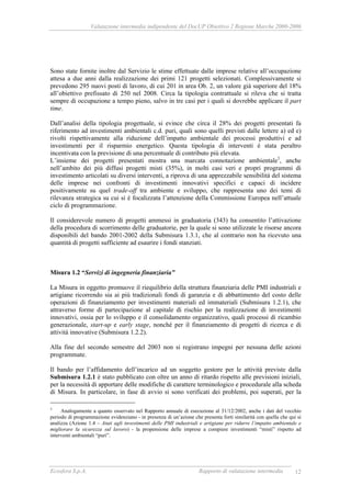 Valutazione intermedia indipendente del DocUP Obiettivo 2 Regione Marche 2000-2006
Ecosfera S.p.A. Rapporto di valutazione intermedia 12
Sono state fornite inoltre dal Servizio le stime effettuate dalle imprese relative all’occupazione
attesa a due anni dalla realizzazione dei primi 121 progetti selezionati. Complessivamente si
prevedono 295 nuovi posti di lavoro, di cui 201 in area Ob. 2, un valore già superiore del 18%
all’obiettivo prefissato di 250 nel 2008. Circa la tipologia contrattuale si rileva che si tratta
sempre di occupazione a tempo pieno, salvo in tre casi per i quali si dovrebbe applicare il part
time.
Dall’analisi della tipologia progettuale, si evince che circa il 28% dei progetti presentati fa
riferimento ad investimenti ambientali c.d. puri, quali sono quelli previsti dalle lettere a) ed e)
rivolti rispettivamente alla riduzione dell’impatto ambientale dei processi produttivi e ad
investimenti per il risparmio energetico. Questa tipologia di interventi è stata peraltro
incentivata con la previsione di una percentuale di contributo più elevata.
L’insieme dei progetti presentati mostra una marcata connotazione ambientale3
, anche
nell’ambito dei più diffusi progetti misti (35%), in molti casi veri e propri programmi di
investimento articolati su diversi interventi, a riprova di una apprezzabile sensibilità del sistema
delle imprese nei confronti di investimenti innovativi specifici e capaci di incidere
positivamente su quel trade-off tra ambiente e sviluppo, che rappresenta uno dei temi di
rilevanza strategica su cui si è focalizzata l’attenzione della Commissione Europea nell’attuale
ciclo di programmazione.
Il considerevole numero di progetti ammessi in graduatoria (343) ha consentito l’attivazione
della procedura di scorrimento delle graduatorie, per la quale si sono utilizzate le risorse ancora
disponibili del bando 2001-2002 della Submisura 1.3.1, che al contrario non ha ricevuto una
quantità di progetti sufficiente ad esaurire i fondi stanziati.
Misura 1.2 “Servizi di ingegneria finanziaria”
La Misura in oggetto promuove il riequilibrio della struttura finanziaria delle PMI industriali e
artigiane ricorrendo sia ai più tradizionali fondi di garanzia e di abbattimento del costo delle
operazioni di finanziamento per investimenti materiali ed immateriali (Submisura 1.2.1), che
attraverso forme di partecipazione al capitale di rischio per la realizzazione di investimenti
innovativi, ossia per lo sviluppo e il consolidamento organizzativo, quali processi di ricambio
generazionale, start-up e early stage, nonché per il finanziamento di progetti di ricerca e di
attività innovative (Submisura 1.2.2).
Alla fine del secondo semestre del 2003 non si registrano impegni per nessuna delle azioni
programmate.
Il bando per l’affidamento dell’incarico ad un soggetto gestore per le attività previste dalla
Submisura 1.2.1 è stato pubblicato con oltre un anno di ritardo rispetto alle previsioni iniziali,
per la necessità di apportare delle modifiche di carattere terminologico e procedurale alla scheda
di Misura. In particolare, in fase di avvio si sono verificati dei problemi, poi superati, per la
3
Analogamente a quanto osservato nel Rapporto annuale di esecuzione al 31/12/2002, anche i dati del vecchio
periodo di programmazione evidenziano - in presenza di un’azione che presenta forti similarità con quella che qui si
analizza (Azione 1.4 – Aiuti agli investimenti delle PMI industriali e artigiane per ridurre l’impatto ambientale e
migliorare la sicurezza sul lavoro) - la propensione delle imprese a compiere investimenti “misti” rispetto ad
interventi ambientali “puri”.
 