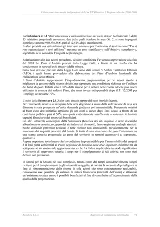 Valutazione intermedia indipendente del DocUP Obiettivo 2 Regione Marche 2000-2006
Ecosfera S.p.A. Rapporto di valutazione intermedia 23
La Submisura 2.1.2 “Ristrutturazione e razionalizzazione del ciclo idrico” ha finanziato 3 delle
15 iniziative progettuali presentate, due delle quali ricadono in area Ob. 2; si sono impegnati
complessivamente 960.336,86 €, pari al 12,52% degli stanziamenti.
I valori previsti una volta ultimati gli interventi ammessi per l’indicatore di realizzazione “Km di
rete razionalizzati e resi efficienti” presenta un peso significativo sull’obiettivo complessivo,
soprattutto se si considera l’esiguità degli impegni.
Relativamente alle due azioni precedenti, occorre sottolineare l’avvenuta approvazione alla fine
del 2003 dei Piani d’Ambito previsti dalla Legge Galli, a fronte di un ritardo che ha
condizionato in parte gli esiti attuativi della misura.
Sulla base dell’iter previsto dalla Legge Galli sono stati istituiti 5 Ambiti Territoriali Ottimali
(ATO), i quali hanno provveduto alla elaborazione dei Piani d’Ambito funzionali alla
realizzazione della Misura.
I Piani d’Ambito rappresentato l’inquadramento programmatico per le azioni rivolte a
migliorare la gestione delle risorse idriche, ma soprattutto una condizione richiesta per l’utilizzo
dei fondi disposti. Difatti solo il 30% delle risorse per il settore delle risorse idriche può essere
utilizzato in assenza dei suddetti Piani, che sono invece indispensabili dopo il 31/12/2003 per
l’impiego del restante 70%.
L’esito della Submisura 2.1.3 allo stato attuale appare del tutto insoddisfacente.
Per l’intervento relativo al recupero delle aree degradate a causa della coltivazione di cave ora
dismesse è stata presentata un’unica domanda giudicata poi inammissibile. Fortemente ostativi
al buon esito dell’iniziativa appaiono gli alti costi a carico degli Enti Locali a fronte di un
contributo pubblico pari al 50%, una quota evidentemente insufficiente a sostenere le limitate
capacità finanziarie dei potenziali beneficiari.
Gli altri interventi contemplati dalla Submisura (bonifica dei siti inquinati e delle discariche
abbandonate o esaurite, recupero dei siti industriali dismessi), fanno registrare analoghi risultati:
poche domande pervenute (cinque) e tutte ritenute non ammissibili, prevalentemente per la
mancanza dei requisiti prescritti dal bando. Si tratta di una situazione che pone l’attenzione su
una scarsa capacità progettuale da parte del territorio in termini quantitativi e, soprattutto,
qualitativi.
Appare opportuno sottolineare che la condizione imprescindibile per l’ammissibilità dei progetti
è la loro piena conformità al Piano regionale di Bonifica delle aree inquinate, esistente ma da
sottoporre ad un sostanziale aggiornamento, e che fra l’altro amplierebbe in modo significativo
il territorio di intervento; tuttavia i tempi per il completamento di tali attività non sono stati
definiti con precisione.
In sintesi per la Misura nel suo complesso, tenuto conto dei tempi considerevolmente lunghi
richiesti per il completamento degli interventi in oggetto, si ravvisa la necessità di privilegiare in
fase di riprogrammazione delle risorse le sole azioni che sono concretamente realizzabili,
rimuovendo ove possibile gli ostacoli di natura finanziaria (intensità dell’aiuto) e attivando
un’assistenza tecnica presso i possibili beneficiari al fine di contribuire all’accrescimento della
qualità della progettazione.
 