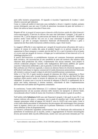 Valutazione intermedia indipendente del DocUP Obiettivo 2 Regione Marche 2000-2006
Ecosfera S.p.A. Rapporto di valutazione intermedia 25
parte delle iniziative programmate. Al riguardo si riscontra l’opportunità di rivedere i valori
obiettivo associati agli indicatori.
Come si è detto gli ambiti di intervento sono molteplici e diversi i rispettivi risultati, pertanto
occorre distinguere caso per caso il livello di attenzione riscontrato da parte del territorio e i
fattori che talora ne hanno ostacolato il buon esito.
Rispetto all’int. a) progetti di autorecupero domestico della frazione umida dei rifiuti domestici
(autocompostaggio), il Servizio fa rilevare che sono stati individuati 5 progetti, 3 dei quali in
territorio Ob. 2, ed ha disposto la riattivazione del bando di accesso ai contributi8
. Abbastanza
positivo anche l’esito dell’int. b2) con cui si sono selezionati 4 progetti (uno in sostegno
normale e gli altri in sostegno transitorio) finalizzati all’eliminazione dell’usa e getta e
separazione dei flussi della ristorazione collettiva (mense, sagre e feste locali).
Le maggiori difficoltà si sono registrate per i progetti di incentivazione alla pratica del vuoto a
rendere, di sistemi di vendita alla spina di prodotti liquidi e/o in polvere integrati con la
separazione in flussi omogenei o costanti, previsti dall’int. b1), e per le iniziative di cui al punto
c), ovvero aiuti per progetti di ricerca e sviluppo per la realizzazione di beni durevoli (c1) e di
imballaggi pluriuso (c2).
Il motivo dell’insuccesso va probabilmente ricercato nel contenuto fortemente sperimentale
delle iniziative, che necessitavano di una sensibilità da parte del territorio alla tematica della
riduzione della produzione dei rifiuti, evidentemente non ancora maturata. Anzi proprio le
criticità evidenziate pongono l’accento sulla inadeguatezza dell’azione pubblica per quanto
concerne l’educazione ambientale e, più in generale, le attività di sensibilizzazione.
Dal confronto con il Servizio regionale, è emerso un ulteriore fattore di criticità da imputare alla
difficoltà di individuare le imprese commerciali di media dimensione potenzialmente interessate
alle iniziative e presso le quali svolgere le attività di sensibilizzazione e promozione.
Infine vi è l’int. b3), il quale incentiva progetti di riduzione dei rifiuti e separazione in flussi
omogenei degli stessi nelle Aziende Sanitarie Ospedaliere e che al di fuori del DocUP ha fatto
registrare effetti positivi anche in termini di riduzione dei costi per lo smaltimento dei rifiuti
ospedalieri. In questo caso si ravvisa la necessità di adeguare il DocUP ai cambiamenti che in
questi anni hanno interessato il sistema sanitario, ostacolando di fatto l’implementazione
dell’intervento nell’ambito del Programma comunitario.
In conclusione, l’esame della Submisura 2.2.1 evidenzia l’opportunità di procedere in fase di
riprogrammazione ad una accurata selezione delle iniziative da riproporre in ulteriori bandi,
riconsiderando altresì l’entità di risorse che il territorio è effettivamente in grado di assorbire.
Nell’ambito della Submisura 2.2.2 sono stati finanziati 6 progetti, 4 dei quali in area Ob. 2, un
numero inferiore alle attese e, comunque, non in grado di assorbire tutti i fondi stanziati; gli
impegni ammontano infatti ad appena 302.340,00 €, circa lo 10,82% del costo totale. Come si
evince dalla tabella precedente le informazioni che provengono dal monitoraggio fisico possono
trarre in inganno, motivo per cui anche per la presente Submisura si ravvisa la verifica delle
stime effettuate in fase di programmazione.
Le iniziative cofinanziate riguardano esclusivamente l’int. a1) finalizzato alla realizzazione di
piattaforme di trasferenza per la raccolta, cernita e raggruppamento di frazioni merceologiche
diverse provenienti dalla raccolta differenziata, mentre non sono pervenute domande per l’int.
8
Il provvedimento è stato attuato con DDS n. 28 del 12/05/2003 pubblicato sul BURM n. 49 del 29/05/2003.
 