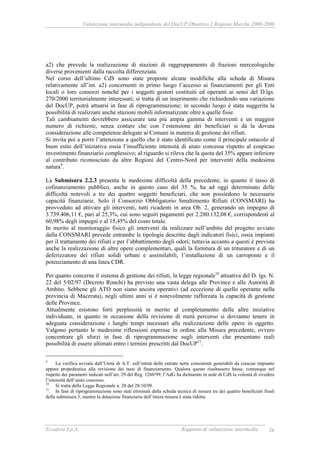 Valutazione intermedia indipendente del DocUP Obiettivo 2 Regione Marche 2000-2006
Ecosfera S.p.A. Rapporto di valutazione intermedia 26
a2) che prevede la realizzazione di stazioni di raggruppamento di frazioni merceologiche
diverse provenienti dalla raccolta differenziata.
Nel corso dell’ultimo CdS sono state proposte alcune modifiche alla scheda di Misura
relativamente all’int. a2) concernenti in primo luogo l’accesso ai finanziamenti per gli Enti
locali o loro consorzi nonché per i soggetti gestori costituiti ed operanti ai sensi del D.lgs.
270/2000 territorialmente interessati; si tratta di un inserimento che richiedendo una variazione
del DocUP, potrà attuarsi in fase di riprogrammazione; in secondo luogo è stata suggerita la
possibilità di realizzare anche stazioni mobili informatizzate oltre a quelle fisse.
Tali cambiamenti dovrebbero assicurare una più ampia gamma di interventi e un maggior
numero di richieste, senza contare che con l’estensione dei beneficiari si dà la dovuta
considerazione alle competenze delegate ai Comuni in materia di gestione dei rifiuti.
Si invita poi a porre l’attenzione a quello che è stato identificato come il principale ostacolo al
buon esito dell’iniziativa ossia l’insufficiente intensità di aiuto concessa rispetto al cospicuo
investimento finanziario complessivo; al riguardo si rileva che la quota del 35% appare inferiore
al contributo riconosciuto da altre Regioni del Centro-Nord per interventi della medesima
natura9
.
La Submisura 2.2.3 presenta le medesime difficoltà della precedente, in quanto il tasso di
cofinanziamento pubblico, anche in questo caso del 35 %, ha ad oggi determinato delle
difficoltà notevoli a tre dei quattro soggetti beneficiari, che non possiedono le necessarie
capacità finanziarie. Solo il Consorzio Obbligatorio Smaltimento Rifiuti (CONSMARI) ha
provveduto ad attivare gli interventi, tutti ricadenti in area Ob. 2, generando un impegno di
3.739.406,11 €, pari al 25,3%, cui sono seguiti pagamenti per 2.280.132,08 €, corrispondenti al
60,98% degli impegni e al 15,45% del costo totale.
In merito al monitoraggio fisico gli interventi da realizzare nell’ambito del progetto avviato
dalla CONSMARI prevede entrambe le tipologie descritte dagli indicatori fisici, ossia impianti
per il trattamento dei rifiuti e per l’abbattimento degli odori; tuttavia accanto a questi è prevista
anche la realizzazione di altre opere complementari, quali la fornitura di un trituratore e di un
deferizzatore dei rifiuti solidi urbani e assimilabili, l’installazione di un carroponte e il
potenziamento di una linea CDR.
Per quanto concerne il sistema di gestione dei rifiuti, la legge regionale10
attuativa del D. lgs. N.
22 del 5/02/97 (Decreto Ronchi) ha previsto una vasta delega alle Province e alle Autorità di
Ambito. Sebbene gli ATO non siano ancora operativi (ad eccezione di quello operante nella
provincia di Macerata), negli ultimi anni si è notevolmente rafforzata la capacità di gestione
delle Province.
Attualmente esistono forti perplessità in merito al completamento delle altre iniziative
individuate, in quanto in occasione della revisione di metà percorso si dovranno tenere in
adeguata considerazione i lunghi tempi necessari alla realizzazione delle opere in oggetto.
Valgono pertanto le medesime riflessioni espresse in ordine alla Misura precedente, ovvero
concentrare gli sforzi in fase di riprogrammazione sugli interventi che presentano reali
possibilità di essere ultimati entro i termini prescritti dal DocUP11
.
9
La verifica avviata dall’Unità di A.T. sull’entità delle entrate nette consistenti generabili da ciascun impianto
appare propedeutica alla revisione dei tassi di finanziamento. Qualora queste risultassero basse, comunque nel
rispetto dei parametri indicati nell’art. 29 del Reg. 1260/99, l’AdG ha dichiarato in sede di CdS la volontà di rivedere
l’intensità dell’aiuto concesso.
10
Si tratta della Legge Regionale n. 28 del 28/10/99.
11
In fase di riprogrammazione sono stati eliminati dalla scheda tecnica di misura tre dei quattro beneficiari finali
della submisura 3, mentre la dotazione finanziaria dell’intera misura è stata ridotta.
 