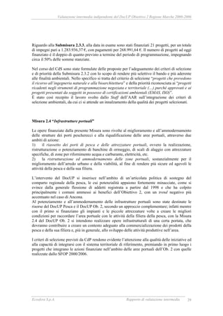 Valutazione intermedia indipendente del DocUP Obiettivo 2 Regione Marche 2000-2006
Ecosfera S.p.A. Rapporto di valutazione intermedia 29
Riguardo alla Submisura 2.3.3, alla data in esame sono stati finanziati 21 progetti, per un totale
di impegni pari a 1.283.936,37 €, con pagamenti per 268.991,64 €. Il numero di progetti ad oggi
finanziato è il doppio di quanto previsto a termine del periodo di programmazione, impegnando
circa il 50% delle somme stanziate.
Nel corso del CdS sono state formulate delle proposte per l’adeguamento dei criteri di selezione
e di priorità della Submisura 2.3.2 con lo scopo di rendere più selettivo il bando e più aderente
alle finalità ambientali. Nello specifico si tratta del criterio di selezione “progetti che prevedono
il ricorso all’ingegneria naturale e alla bioarchitettura” e della priorità riconosciuta ai “progetti
ricadenti negli strumenti di programmazione negoziata e territoriale (…) purché approvati e ai
progetti presentati da soggetti in possesso di certificazioni ambientali (EMAS, ISO)”.
È stato così recepito il lavoro svolto dallo Staff dell’AAR sull’integrazione dei criteri di
selezione ambientali, da cui ci si attende un innalzamento della qualità dei progetti selezionati.
Misura 2.4 “Infrastrutture portuali”
Le opere finanziate dalla presente Misura sono rivolte al miglioramento e all’ammodernamento
delle strutture dei porti pescherecci e alla riqualificazione delle aree portuali, attraverso due
ambiti di azione:
1) il riassetto dei porti di pesca e delle attrezzature portuali, ovvero la realizzazione,
ristrutturazione o potenziamento di banchine di ormeggio, di scali di alaggio con attrezzature
specifiche, di zone per rifornimento acqua e carburante, elettricità, etc.
2) la ristrutturazione ed ammodernamento delle zone portuali, sostanzialmente per il
miglioramento dell’arredo urbano e della viabilità, al fine di rendere più sicure ed agevoli le
attività della pesca e della sua filiera.
L’intervento del DocUP si inserisce nell’ambito di un’articolata politica di sostegno del
comparto regionale della pesca, le cui potenzialità appaiono fortemente minacciate, come si
evince dalla generale flessione di addetti registrata a partire dal 1998 e che ha colpito
principalmente i comuni ammessi ai benefici dell’Obiettivo 2, con un trend negativo più
accentuato nel caso di Ancona.
Al potenziamento e all’ammodernamento delle infrastrutture portuali sono state destinate le
risorse del DocUP Pesca e il DocUP Ob. 2, secondo un approccio complementare; infatti mentre
con il primo si finanziano gli impianti e le piccole attrezzature volte a creare le migliori
condizioni per raccordare l’area portuale con le attività della filiera della pesca, con la Misura
2.4 del DocUP Ob. 2 si intendono realizzare opere infrastrutturali di una certa portata, che
dovranno contribuire a creare un contesto adeguato alla commercializzazione dei prodotti della
pesca e della sua filiera e, più in generale, allo sviluppo delle attività produttive nell’area.
I criteri di selezione previsti da CdP rendono evidente l’attenzione alla qualità delle iniziative ed
alla capacità di integrarsi con il sistema territoriale di riferimento, premiando in primo luogo i
progetti che integrano le azioni finanziate nell’ambito delle aree portuali dell’Ob. 2 con quelle
realizzate dallo SFOP 2000/2006.
 