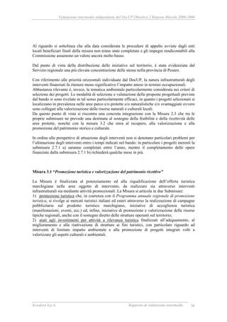 Valutazione intermedia indipendente del DocUP Obiettivo 2 Regione Marche 2000-2006
Ecosfera S.p.A. Rapporto di valutazione intermedia 36
Al riguardo si sottolinea che alla data considerata le procedure di appalto avviate dagli enti
locali beneficiari finali della misura non erano state completate e gli impegni rendicontabili alla
Commissione assumono un valore ancora molto basso.
Dal punto di vista della distribuzione delle iniziative sul territorio, è stata evidenziata dal
Servizio regionale una più elevata concentrazione delle stesse nella provincia di Pesaro.
Con riferimento alle priorità orizzontali individuate dal DocUP, la natura infrastrutturali degli
interventi finanziati fa ritenere meno significativo l’impatto atteso in termini occupazionali.
Abbastanza rilevante è, invece, la tematica ambientale particolarmente considerata nei criteri di
selezione dei progetti. Le modalità di selezione e valutazione delle proposte progettuali previste
dal bando si sono rivelate in tal senso particolarmente efficaci, in quanto i progetti selezionati si
localizzano in prevalenza nelle aree parco e/o protette e/o naturalistiche e/o svantaggiate ovvero
sono collegati alla valorizzazione delle risorse naturali e culturali locali.
Da questo punto di vista si riscontra una concreta integrazione con la Misura 2.3 che tra le
proprie submisure ne prevede una destinata al sostegno della fruibilità e della ricettività delle
aree protette, nonché con la misura 3.2 che mira al recupero, alla valorizzazione e alla
promozione del patrimonio storico e culturale.
In ordine alle prospettive di attuazione degli interventi non si denotano particolari problemi per
l’ultimazione degli interventi entro i tempi indicati nel bando: in particolare i progetti inerenti la
submisura 2.7.1 a) saranno completati entro l’anno, mentre il completamento delle opere
finanziate dalla submisura 2.7.1 b) richiederà qualche mese in più.
Misura 3.1 “Promozione turistica e valorizzazione del patrimonio ricettivo”
La Misura è finalizzata al potenziamento ed alla riqualificazione dell’offerta turistica
marchigiana nelle aree oggetto di intervento, da realizzare sia attraverso interventi
infrastrutturali sia mediante attività promozionali. La Misura si articola in due Submisure:
1) promozione turistica che, in coerenza con il Programma annuale regionale di promozione
turistica, si rivolge ai mercati turistici italiani ed esteri attraverso la realizzazione di campagne
pubblicitarie sul prodotto turistico marchigiano, iniziative di accoglienza turistica
(manifestazioni, eventi, ecc.) ed, infine, iniziative di promozione e valorizzazione delle risorse
tipiche regionali, anche con il sostegno diretto delle strutture operanti sul territorio;
2) aiuti agli investimenti per attività a rilevanza turistica finalizzati all’adeguamento, al
miglioramento e alla riattivazione di strutture ai fini turistici, con particolare riguardo ad
interventi di limitato impatto ambientale e alla promozione di progetti integrati volti a
valorizzare gli aspetti culturali e ambientali.
 