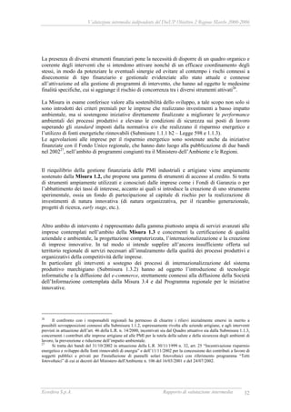 Valutazione intermedia indipendente del DocUP Obiettivo 2 Regione Marche 2000-2006
Ecosfera S.p.A. Rapporto di valutazione intermedia 32
La presenza di diversi strumenti finanziari pone la necessità di disporre di un quadro organico e
coerente degli interventi che si intendono attivare nonché di un efficace coordinamento degli
stessi, in modo da potenziare le eventuali sinergie ed evitare al contempo i rischi connessi a
diseconomie di tipo finanziario e gestionale evidenziate allo stato attuale e connesse
all’attivazione ed alla gestione di programmi di intervento, che hanno ad oggetto le medesime
finalità specifiche, cui si aggiunge il rischio di concorrenza tra i diversi strumenti attivati26
.
La Misura in esame conferisce valore alla sostenibilità dello sviluppo, a tale scopo non solo si
sono introdotti dei criteri premiali per le imprese che realizzano investimenti a basso impatto
ambientale, ma si sostengono iniziative direttamente finalizzate a migliorare le performance
ambientali dei processi produttivi e elevano le condizioni di sicurezza sui posti di lavoro
superando gli standard imposti dalla normativa e/o che realizzano il risparmio energetico e
l’utilizzo di fonti energetiche rinnovabili (Submisure 1.1.1 b2 – Legge 598 e 1.1.3).
Le agevolazioni alle imprese per il risparmio energetico sono sostenute anche da iniziative
finanziate con il Fondo Unico regionale, che hanno dato luogo alla pubblicazione di due bandi
nel 200227
, nell’ambito di programmi congiunti tra il Ministero dell’Ambiente e le Regioni.
Il riequilibrio della gestione finanziaria delle PMI industriali e artigiane viene ampiamente
sostenuto dalla Misura 1.2, che propone una gamma di strumenti di accesso al credito. Si tratta
di strumenti ampiamente utilizzati e conosciuti dalle imprese come i Fondi di Garanzia o per
l’abbattimento dei tassi di interesse, accanto ai quali si introduce la creazione di uno strumento
sperimentale, ossia un fondo di partecipazione al capitale di rischio per la realizzazione di
investimenti di natura innovativa (di natura organizzativa, per il ricambio generazionale,
progetti di ricerca, early stage, etc.).
Altro ambito di intervento è rappresentato dalla gamma piuttosto ampia di servizi avanzati alle
imprese contemplati nell’ambito della Misura 1.3 e concernenti la certificazione di qualità
aziendale e ambientale, la progettazione computerizzata, l’internazionalizzazione e la creazione
di imprese innovative. In tal modo si intende supplire all’ancora insufficiente offerta sul
territorio regionale di servizi necessari all’innalzamento della qualità dei processi produttivi e
organizzativi della competitività delle imprese.
In particolare gli interventi a sostegno dei processi di internazionalizzazione del sistema
produttivo marchigiano (Submisura 1.3.2) hanno ad oggetto l’introduzione di tecnologie
informatiche e la diffusione del e-commerce, strettamente connessi alla diffusione della Società
dell’Informazione contemplata dalla Misura 3.4 e dal Programma regionale per le iniziative
innovative.
26
Il confronto con i responsabili regionali ha permesso di chiarire i rilievi inizialmente emersi in merito a
possibili sovrapposizioni connessi alla Submisura 1.1.2, espressamente rivolta alle aziende artigiane, e agli interventi
previsti in attuazione dell’art. 46 della L.R. n. 14/2000, incentivati sia dal Quadro attuativo sia dalla Submisura 1.1.3,
concernenti i contributi alle imprese artigiane ed alle PMI per la tutela della salute e della sicurezza degli ambienti di
lavoro, la prevenzione e riduzione dell’impatto ambientale.
27
Si tratta dei bandi del 31/10/2002 in attuazione della L.R. 30/11/1999 n. 32, art. 25 “Incentivazione risparmio
energetico e sviluppo delle fonti rinnovabili di energia” e dell’11/11/2002 per la concessione dei contributi a favore di
soggetti pubblici e privati per l'installazione di pannelli solari fotovoltaici con riferimento programma “Tetti
fotovoltaici” di cui ai decreti del Ministero dell'Ambiente n. 106 del 16/03/2001 e del 24/07/2002.
 