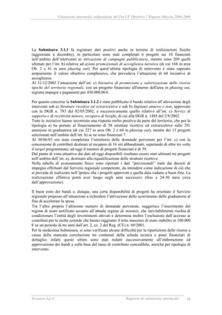 Valutazione intermedia indipendente del DocUP Obiettivo 2 Regione Marche 2000-2006
Ecosfera S.p.A. Rapporto di valutazione intermedia 38
La Submisura 3.1.1 fa registrare dati positivi anche in termini di realizzazioni fisiche
(aggiornate a dicembre), in particolare sono stati completati 6 progetti sui 10 finanziati
nell’ambito dell’intervento a) Attivazione di campagne pubblicitarie, mentre sono 209 quelli
ultimati per l’int. b) relative ad azioni promozionali di accoglienza turistica (di cui 168 in area
Ob. 2 e 41 in area phasing out). Per quest’ultima tipologia di intervento è stato superato
ampiamente il valore obiettivo complessivo, che prevedeva l’attuazione di 60 iniziative di
accoglienza.
Al 31/12/2003 l’attuazione dell’int. c) Iniziative di promozione e valorizzazione delle risorse
tipiche del territorio regionale, con un progetto finanziato all'interno dell'area in phasing out,
registra impegni e pagamenti per 450.000,00 €.
Per quanto concerne la Submisura 3.1.2 è stato pubblicato il bando relativo all’attivazione degli
interventi sub a) Strutture ricettive ed extraricettive e sub b) Impianti annessi e non, approvato
con la DGR n. 783 del 02/05/2002, e successivamente quello relativo all’int. c) Servizi di
supporto e di ricettività minore, recupero di borghi, di cui alla DGR n. 1485 del 2/8/2002.
Tutte le iniziative hanno incontrato una risposta molto positiva da parte del territorio, che per la
tipologia a) ha portato al finanziamento di 58 strutture ricettive ed extraricettive sulle 291
ammesse in graduatoria (di cui 227 in area Ob. 2 e 64 in phasing out), mentre dei 13 progetti
selezionati nell’ambito dell’int. b) se ne sono finanziati 7.
Al 30/06/03 era stata completata l’istruttoria delle domande pervenute per l’int. c) con la
concessione di contributi destinati al recupero di 16 siti abbandonati, superando di oltre tre volte
il target programmato; ad oggi il numero di progetti finanziati è di 39.
Dal punto di vista attuativo dai dati ad oggi disponibili risultano essere stati ultimati tre progetti
nell’ambito dell’int. a), destinato alla riqualificazione delle strutture ricettive.
Nella tabella di avanzamento fisico sono riportati i dati “previsionali” tratti dai decreti di
impegno effettuati dal Servizio regionale competente, da intendere come indicazione di ciò che
si prevede di realizzare nell’ipotesi che i progetti approvati a quella data vadano a buon fine. La
realizzazione effettiva potrà aver luogo negli anni successivi (fino a 24-30 mesi circa
dall’approvazione).
Il buon esito dei bandi e, dunque, una certa disponibilità di progetti ha orientato il Servizio
regionale preposto all’attuazione a richiedere l’attivazione dello scorrimento delle graduatorie al
fine di accelerare la spesa.
Tra l’altro proprio l’altissimo numero di domande pervenute, suggerisce l’inserimento del
regime di aiuto notificato accanto all’attuale regime de minimis, che inevitabilmente rischia di
condizionare l’entità degli investimenti attivati e determina inoltre l’esclusione dall’accesso ai
contributi per le molte aziende che hanno raggiunto il tetto massimo di aiuto stabilito in 100.000
€ su un periodo di tre anni dall’art. 2, co. 2 del Reg. (CE) n. 69/2001.
Per la medesima Submisura, si sono verificate alcune difficoltà per la ripartizione delle risorse a
causa della mancata correlazione tra contenuti della scheda tecnica e piani finanziari di
dettaglio; infatti questi ultimi sono stati redatti successivamente all’elaborazione ed
approvazione dei bandi e sulla base del tasso di contributo concedibile, anziché per tipologia di
intervento.
 