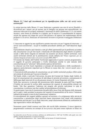 Valutazione intermedia indipendente del DocUP Obiettivo 2 Regione Marche 2000-2006
Ecosfera S.p.A. Rapporto di valutazione intermedia 41
Misura 3.3 “Aiuti agli investimenti per la riqualificazione della rete dei servizi socio-
assistenziali”
Le azioni previste dalla Misura 3.3 sono finalizzate a garantire una rete di servizi flessibili e
diversificati per i minori, per gli anziani, per le famiglie con persone non autosufficienti, sia
attraverso interventi di recupero strutturale e funzionale di edifici (Submisura 3.3.1), sia tramite
incentivi, sotto forma di contributi in c/capitale, per la nascita e il consolidamento di imprese
sociali che operano nel campo dei servizi alla persona o di imprese che implementano attività
produttive e di servizi, finalizzate all’inserimento lavorativo di persone svantaggiate (Submisura
3.3.2).
L’intervento in oggetto ha una significativa portata innovativa sia per l’oggetto di intervento – i
servizi socio-assistenziali - sia per le modalità procedurali adottate per l’individuazione degli
stessi.
Il procedimento attuativo può ritenersi a tutti gli effetti sperimentale per la preferenza accordata
alla concertazione con gli Enti locali e finalizzata all’individuazione degli obiettivi di politica
sociale e delle forme integrate di intervento da assumere nei diversi Ambiti territoriali, ossia
assetti territoriali ottimali per la pianificazione sociale definita nel “Piano regionale per un
sistema integrato di interventi e di servizi sociali 2000-2002”15
.
Il Comitato dei Sindaci dell’Ambito Territoriale rappresenta in questo contesto programmatico
il soggetto di governo partecipato a livello distrettuale nonché la sede naturale della
concertazione per la “selezione” delle priorità espresse dal territorio.
Le relazioni con Enti locali rispondono ai princìpi del decentramento e della sussidiarietà e
appaiono particolarmente importanti per la Misura in esame dato che i servizi sociali sono a
regia comunale.
L’innovatività della procedura di concertazione con gli Ambiti territoriali produce effetti anche
nel sistema di selezione per l’accesso ai benefici.
Nel bando, infatti, si prevede l’attivazione, da parte dei Comitati dei Sindaci degli Ambiti, di
tavoli di concertazione che consentono di individuare le priorità nel territorio, coerentemente al
fabbisogno degli interventi di cui alla presente misura e le risorse finanziarie attivabili.
Nella fase successiva si procede alla preselezione delle domande da parte dell’Ente Capofila
d’Ambito che prevede la verifica della sussistenza dei requisiti di ammissibilità elencati nel
bando. Tale fase garantisce l’aderenza dei progetti alle priorità individuate in sede di
concertazione e costituisce una fase cardine nel procedimento di selezione.
A questo punto è prevista la trasmissione da parte dello stesso Ente alla Regione delle domande
per le quali è stata accertata la presenza dei requisiti di ammissibilità ed ha inizio l’istruttoria
ordinaria dei progetti a cura di una Commissione valutatrice.
Il coinvolgimento dei soggetti pubblici operanti sul territorio e lo svolgimento delle attività di
concertazione e preselezione degli interventi hanno determinato forti ritardi sulla tempistica
inizialmente prevista per l’avvio degli interventi, tempi ulteriormente dilatati da cambiamenti di
tipo organizzativo interni alla Regione.
Nonostante questi ritardi connessi senz’altro alla novità dello strumento, il nuovo approccio
programmatico costituisce un esempio di best practice che potrà essere replicato in futuro sia
ha sottoscritto con le Province un’intesa, ratificata con deliberazione n. 1047 del 5/6/2002, nella quale sono stati
stabiliti i progetti da finanziare e le risorse da attivare.
15
Allegato alla deliberazione n. 306, 1 marzo 2000, che ha istituito 24 Ambiti territoriali.
 