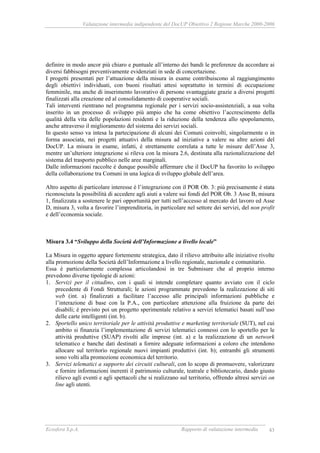 Valutazione intermedia indipendente del DocUP Obiettivo 2 Regione Marche 2000-2006
Ecosfera S.p.A. Rapporto di valutazione intermedia 43
definire in modo ancor più chiaro e puntuale all’interno dei bandi le preferenze da accordare ai
diversi fabbisogni preventivamente evidenziati in sede di concertazione.
I progetti presentati per l’attuazione della misura in esame contribuiscono al raggiungimento
degli obiettivi individuati, con buoni risultati attesi soprattutto in termini di occupazione
femminile, ma anche di inserimento lavorativo di persone svantaggiate grazie a diversi progetti
finalizzati alla creazione ed al consolidamento di cooperative sociali.
Tali interventi rientrano nel programma regionale per i servizi socio-assistenziali, a sua volta
inserito in un processo di sviluppo più ampio che ha come obiettivo l’accrescimento della
qualità della vita delle popolazioni residenti e la riduzione della tendenza allo spopolamento,
anche attraverso il miglioramento del sistema dei servizi sociali.
In questo senso va intesa la partecipazione di alcuni dei Comuni coinvolti, singolarmente o in
forma associata, nei progetti attuativi della misura ad iniziative a valere su altre azioni del
DocUP. La misura in esame, infatti, è strettamente correlata a tutte le misure dell’Asse 3,
mentre un’ulteriore integrazione si rileva con la misura 2.6, destinata alla razionalizzazione del
sistema del trasporto pubblico nelle aree marginali.
Dalle informazioni raccolte è dunque possibile affermare che il DocUP ha favorito lo sviluppo
della collaborazione tra Comuni in una logica di sviluppo globale dell’area.
Altro aspetto di particolare interesse è l’integrazione con il POR Ob. 3: più precisamente è stata
riconosciuta la possibilità di accedere agli aiuti a valere sui fondi del POR Ob. 3 Asse B, misura
1, finalizzata a sostenere le pari opportunità per tutti nell’accesso al mercato del lavoro ed Asse
D, misura 3, volta a favorire l’imprenditoria, in particolare nel settore dei servizi, del non profit
e dell’economia sociale.
Misura 3.4 “Sviluppo della Società dell’Informazione a livello locale”
La Misura in oggetto appare fortemente strategica, dato il rilievo attribuito alle iniziative rivolte
alla promozione della Società dell’Informazione a livello regionale, nazionale e comunitario.
Essa è particolarmente complessa articolandosi in tre Submisure che al proprio interno
prevedono diverse tipologie di azioni:
1. Servizi per il cittadino, con i quali si intende completare quanto avviato con il ciclo
precedente di Fondi Strutturali; le azioni programmate prevedono la realizzazione di siti
web (int. a) finalizzati a facilitare l’accesso alle principali informazioni pubbliche e
l’interazione di base con la P.A., con particolare attenzione alla fruizione da parte dei
disabili; è previsto poi un progetto sperimentale relativo a servizi telematici basati sull’uso
delle carte intelligenti (int. b).
2. Sportello unico territoriale per le attività produttive e marketing territoriale (SUT), nel cui
ambito si finanzia l’implementazione di servizi telematici connessi con lo sportello per le
attività produttive (SUAP) rivolti alle imprese (int. a) e la realizzazione di un network
telematico e banche dati destinati a fornire adeguate informazioni a coloro che intendono
allocare sul territorio regionale nuovi impianti produttivi (int. b); entrambi gli strumenti
sono volti alla promozione economica del territorio.
3. Servizi telematici a supporto dei circuiti culturali, con lo scopo di promuovere, valorizzare
e fornire informazioni inerenti il patrimonio culturale, teatrale e bibliotecario, dando giusto
rilievo agli eventi e agli spettacoli che si realizzano sul territorio, offrendo altresì servizi on
line agli utenti.
 