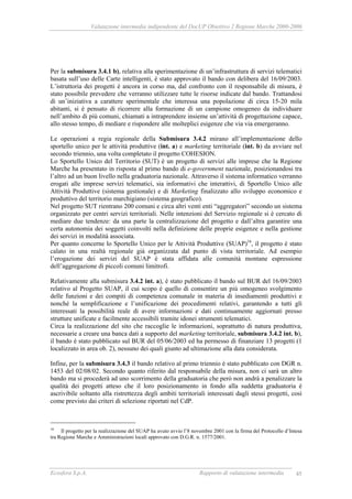Valutazione intermedia indipendente del DocUP Obiettivo 2 Regione Marche 2000-2006
Ecosfera S.p.A. Rapporto di valutazione intermedia 45
Per la submisura 3.4.1 b), relativa alla sperimentazione di un’infrastruttura di servizi telematici
basata sull’uso delle Carte intelligenti, è stato approvato il bando con delibera del 16/09/2003.
L’istruttoria dei progetti è ancora in corso ma, dal confronto con il responsabile di misura, è
stato possibile prevedere che verranno utilizzare tutte le risorse indicate dal bando. Trattandosi
di un’iniziativa a carattere sperimentale che interessa una popolazione di circa 15-20 mila
abitanti, si è pensato di ricorrere alla formazione di un campione omogeneo da individuare
nell’ambito di più comuni, chiamati a intraprendere insieme un’attività di progettazione capace,
allo stesso tempo, di mediare e rispondere alle molteplici esigenze che via via emergeranno.
Le operazioni a regia regionale della Submisura 3.4.2 mirano all’implementazione dello
sportello unico per le attività produttive (int. a) e marketing territoriale (int. b) da avviare nel
secondo triennio, una volta completato il progetto COHESION.
Lo Sportello Unico del Territorio (SUT) è un progetto di servizi alle imprese che la Regione
Marche ha presentato in risposta al primo bando di e-government nazionale, posizionandosi tra
l’altro ad un buon livello nella graduatoria nazionale. Attraverso il sistema informatico verranno
erogati alle imprese servizi telematici, sia informativi che interattivi, di Sportello Unico alle
Attività Produttive (sistema gestionale) e di Marketing finalizzato allo sviluppo economico e
produttivo del territorio marchigiano (sistema geografico).
Nel progetto SUT rientrano 200 comuni e circa altri venti enti “aggregatori” secondo un sistema
organizzato per centri servizi territoriali. Nelle intenzioni del Servizio regionale si è cercato di
mediare due tendenze: da una parte la centralizzazione del progetto e dall’altra garantire una
certa autonomia dei soggetti coinvolti nella definizione delle proprie esigenze e nella gestione
dei servizi in modalità associata.
Per quanto concerne lo Sportello Unico per le Attività Produttive (SUAP)16
, il progetto è stato
calato in una realtà regionale già organizzata dal punto di vista territoriale. Ad esempio
l’erogazione dei servizi del SUAP è stata affidata alle comunità montane espressione
dell’aggregazione di piccoli comuni limitrofi.
Relativamente alla submisura 3.4.2 int. a), è stato pubblicato il bando sul BUR del 16/09/2003
relativo al Progetto SUAP, il cui scopo è quello di consentire un più omogeneo svolgimento
delle funzioni e dei compiti di competenza comunale in materia di insediamenti produttivi e
nonché la semplificazione e l’unificazione dei procedimenti relativi, garantendo a tutti gli
interessati la possibilità reale di avere informazioni e dati continuamente aggiornati presso
strutture unificate e facilmente accessibili tramite idonei strumenti telematici.
Circa la realizzazione del sito che raccoglie le informazioni, soprattutto di natura produttiva,
necessarie a creare una banca dati a supporto del marketing territoriale, submisura 3.4.2 int. b),
il bando è stato pubblicato sul BUR del 05/06/2003 ed ha permesso di finanziare 13 progetti (1
localizzato in area ob. 2), nessuno dei quali giunto ad ultimazione alla data considerata.
Infine, per la submisura 3.4.3 il bando relativo al primo triennio è stato pubblicato con DGR n.
1453 del 02/08/02. Secondo quanto riferito dal responsabile della misura, non ci sarà un altro
bando ma si procederà ad uno scorrimento della graduatoria che però non andrà a penalizzare la
qualità dei progetti atteso che il loro posizionamento in fondo alla suddetta graduatoria è
ascrivibile soltanto alla ristrettezza degli ambiti territoriali interessati dagli stessi progetti, così
come previsto dai criteri di selezione riportati nel CdP.
16
Il progetto per la realizzazione del SUAP ha avuto avvio l’8 novembre 2001 con la firma del Protocollo d’Intesa
tra Regione Marche e Amministrazioni locali approvato con D.G.R. n. 1577/2001.
 