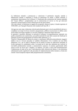 Valutazione intermedia indipendente del DocUP Obiettivo 2 Regione Marche 2000-2006
Ecosfera S.p.A. Rapporto di valutazione intermedia 46
La Submisura mirando a promuovere e valorizzare il patrimonio museale, teatrale e
bibliotecario nonché a migliorare il livello di interazione tra utente e offerta culturale, è
strettamente interconnessa con la Misura 3.2 finalizzata alla costituzione del sistema regionale
del “museo diffuso”, completandone con la realizzazione di servizi on line gli interventi
strutturali e promozionali sui beni culturali previsti da quest’ultima.
Allo stato attuale, la Submisura in oggetto ha recuperato, almeno in parte, il ritardo registrato al
30/06/2003, con 9 progetti finanziati, tutti ricadenti nell’area Ob. 2.
Ad oggi non sono state evidenziate criticità particolarmente gravi circa la possibilità di attivare e
completare nei tempi le diverse iniziative programmate, sebbene occorra tenere in debito conto
alcuni fattori che hanno ritardato e/o reso più complessa l’attuazione degli interventi.
In generale è possibile affermare la necessità di allineare la programmazione regionale con
quella comunitaria ed, in particolare, con quella nazionale ha senz’altro causato dei ritardi per le
tipologie di interventi programmate all’interno delle submisure 2 e 3.
Tuttavia il Responsabile di Misura ha tenuto a sottolineare difficoltà potenzialmente maggiori
laddove non si è dovuto procedere al suddetto allineamento. Ciò è evidente nel caso della
Submisura 3.4.1, per la quale la Regione non ha potuto avvalersi di indicazioni formulate al
livello nazionale e/o comunitario come è avvenuto per le altre due submisure per risolvere le
inevitabili problematiche tecniche e amministrative connesse al carattere sperimentale della
messa on-line di servizi per i cittadini e le imprese. Ciò pone a carico dell’Amministrazione
l’elaborazione di studi ad hoc per l’individuazione delle soluzioni più idonee, il che determina
rallentamenti anche significativi alle procedure di implementazione delle iniziative a fronte dei
ristretti vincoli temporali imposti dalla programmazione comunitaria.
 