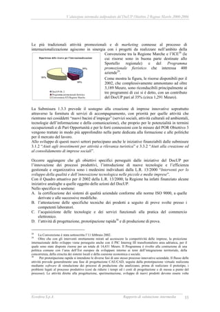 Valutazione intermedia indipendente del DocUP Obiettivo 2 Regione Marche 2000-2006
Ecosfera S.p.A. Rapporto di valutazione intermedia 33
Le più tradizionali attività promozionali e di marketing connesse al processo di
internazionalizzazione agiscono in sinergia con i progetti da realizzare nell’ambito della
Convenzione tra la Regione Marche e l’ICE28
(le
cui risorse sono in buona parte destinate allo
Sportello regionale) e del Programma
promozionale fieristico che interessa 400
aziende29
.
Come mostra la figura, le risorse disponibili per il
2002, che complessivamente ammontano ad oltre
3,189 Meuro, sono riconducibili principalmente ai
tre programmi di cui si è detto, con un contributo
del DocUP pari al 35% (circa 1,291 Meuro).
La Submisura 1.3.3 prevede il sostegno alla creazione di imprese innovative soprattutto
attraverso la fornitura di servizi di accompagnamento, con priorità per quelle attività che
rientrano nei cosiddetti “nuovi bacini d’impiego” (servizi sociali, attività culturali ed ambientali,
tecnologie dell’informazione e della comunicazione), che proprio per le potenzialità in termini
occupazionali e di Pari Opportunità e per le forti connessioni con le misure del POR Obiettivo 3
vengono trattate in modo più approfondito nella parte dedicata alla formazione e alle politiche
per il mercato del lavoro.
Allo sviluppo di questi nuovi settori partecipano anche le iniziative finanziabili dalle submisure
3.1.2 “Aiuti agli investimenti per attività a rilevanza turistica” e 3.3.2 “Aiuti alla creazione ed
al consolidamento di imprese sociali”.
Occorre aggiungere che gli obiettivi specifici perseguiti dalle iniziative del DocUP per
l’innovazione dei processi produttivi, l’introduzione di nuove tecnologie e l’efficienza
gestionale e organizzativa sono i medesimi individuati dalla L.R. 13/2000 “Interventi per lo
sviluppo della qualità e dell’innovazione tecnologica nelle piccole e medie imprese”.
Con il Quadro attuativo per il 2002 della L.R. 13/2000, la Regione ha infatti finanziato alcune
iniziative analoghe a quelle oggetto delle azioni del DocUP.
Nello specifico si sostiene:
A. la certificazione dei sistemi di qualità aziendale conforme alle norme ISO 9000, a quelle
derivate e alle successive modifiche.
B. l’attestazione delle specifiche tecniche dei prodotti a seguito di prove svolte presso i
competenti laboratori.
C. l’acquisizione delle tecnologie e dei servizi funzionali alla pratica del commercio
elettronico.
D. l’attività di progettazione, prototipazione rapida30
e di produzione di prova.
28
La Convenzione è stata sottoscritta l’11 febbraio 2002.
29
Oltre che con gli interventi strettamente mirati ad accrescere la competitività delle imprese, la proiezione
internazionale dello sviluppo viene perseguito anche con il PIC Interreg III transfrontaliero area adriatica, per il
quale sono state disposte risorse per un totale di 14,431 Meuro. Il Programma è rivolto alla costruzione di una
politica comune con l’area dell’Est europeo da sviluppare intorno ai temi dell’integrazione territoriale, della
concorrenza, della crescita dei sistemi locali e della coesione economica e sociale.
30
Per prototipazione rapida si intendono le diverse fasi di uno stesso processo innovativo aziendale. Il flusso delle
attività prevede generalmente una fase di progettazione CAE/CAD, seguita dalla prototipazione virtuale realizzata
mediante software di simulazione dei processi di produzione che analizzano, prima di realizzare il prototipo, i
problemi legati al processo produttivo (così da ridurre i tempi ed i costi di progettazione e di messa a punto del
processo). Le attività dirette alla progettazione, sperimentazione, sviluppo di nuovi prodotti devono essere volte
Ripartizione delle risorse per l'internazionalizzazione
35%
10%
55%
DocUP Ob. 2
Programma promozionale fieristico
Convenzione ICE-Regione Marche
 