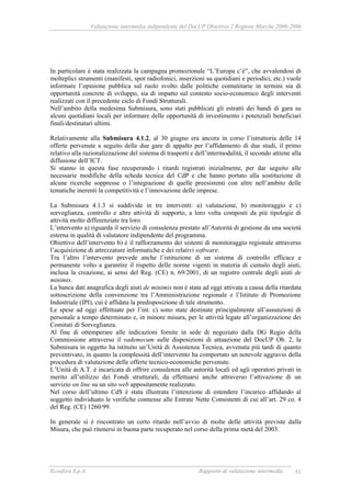 Valutazione intermedia indipendente del DocUP Obiettivo 2 Regione Marche 2000-2006
Ecosfera S.p.A. Rapporto di valutazione intermedia 51
In particolare è stata realizzata la campagna promozionale “L’Europa c’è”, che avvalendosi di
molteplici strumenti (manifesti, spot radiofonici, inserzioni su quotidiani e periodici, etc.) vuole
informare l’opinione pubblica sul ruolo svolto dalle politiche comunitarie in termini sia di
opportunità concrete di sviluppo, sia di impatto sul contesto socio-economico degli interventi
realizzati con il precedente ciclo di Fondi Strutturali.
Nell’ambito della medesima Submisura, sono stati pubblicati gli estratti dei bandi di gara su
alcuni quotidiani locali per informare delle opportunità di investimento i potenziali beneficiari
finali/destinatari ultimi.
Relativamente alla Submisura 4.1.2, al 30 giugno era ancora in corso l’istruttoria delle 14
offerte pervenute a seguito delle due gare di appalto per l’affidamento di due studi, il primo
relativo alla razionalizzazione del sistema di trasporti e dell’intermodalità, il secondo attiene alla
diffusione dell’ICT.
Si stanno in questa fase recuperando i ritardi registrati inizialmente, per dar seguito alle
necessarie modifiche della scheda tecnica del CdP e che hanno portato alla sostituzione di
alcune ricerche soppresse o l’integrazione di quelle preesistenti con altre nell’ambito delle
tematiche inerenti la competitività e l’innovazione delle imprese.
La Submisura 4.1.3 si suddivide in tre interventi: a) valutazione, b) monitoraggio e c)
sorveglianza, controllo e altre attività di supporto, a loro volta composti da più tipologie di
attività molto differenziate tra loro.
L’intervento a) riguarda il servizio di consulenza prestato all’Autorità di gestione da una società
esterna in qualità di valutatore indipendente del programma.
Obiettivo dell’intervento b) è il rafforzamento dei sistemi di monitoraggio regionale attraverso
l’acquisizione di attrezzature informatiche e dei relativi software.
Tra l’altro l’intervento prevede anche l’istituzione di un sistema di controllo efficace e
permanente volto a garantire il rispetto delle norme vigenti in materia di cumulo degli aiuti,
inclusa la creazione, ai sensi del Reg. (CE) n. 69/2001, di un registro centrale degli aiuti de
minimis.
La banca dati anagrafica degli aiuti de minimis non è stata ad oggi attivata a causa della ritardata
sottoscrizione della convenzione tra l’Amministrazione regionale e l’Istituto di Promozione
Industriale (IPI), cui è affidata la predisposizione di tale strumento.
Le spese ad oggi effettuate per l’int. c) sono state destinate principalmente all’assunzioni di
personale a tempo determinato e, in minore misura, per le attività legate all’organizzazione dei
Comitati di Sorveglianza.
Al fine di ottemperare alle indicazioni fornite in sede di negoziato dalla DG Regio della
Commissione attraverso il vademecum sulle disposizioni di attuazione del DocUP Ob. 2, la
Submisura in oggetto ha istituito un’Unità di Assistenza Tecnica, avvenuta più tardi di quanto
preventivato, in quanto la complessità dell’intervento ha comportato un notevole aggravio della
procedura di valutazione delle offerte tecnico-economiche pervenute.
L’Unità di A.T. è incaricata di offrire consulenza alle autorità locali ed agli operatori privati in
merito all’utilizzo dei Fondi strutturali, da effettuarsi anche attraverso l’attivazione di un
servizio on line su un sito web appositamente realizzato.
Nel corso dell’ultimo CdS è stata illustrata l’intenzione di estendere l’incarico affidando al
soggetto individuato le verifiche connesse alle Entrate Nette Consistenti di cui all’art. 29 co. 4
del Reg. (CE) 1260/99.
In generale si è riscontrato un certo ritardo nell’avvio di molte delle attività previste dalla
Misura, che può ritenersi in buona parte recuperato nel corso della prima metà del 2003.
 