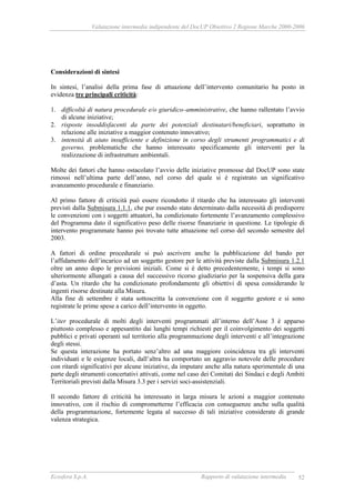 Valutazione intermedia indipendente del DocUP Obiettivo 2 Regione Marche 2000-2006
Ecosfera S.p.A. Rapporto di valutazione intermedia 52
Considerazioni di sintesi
In sintesi, l’analisi della prima fase di attuazione dell’intervento comunitario ha posto in
evidenza tre principali criticità:
1. difficoltà di natura procedurale e/o giuridico–amministrative, che hanno rallentato l’avvio
di alcune iniziative;
2. risposte insoddisfacenti da parte dei potenziali destinatari/beneficiari, soprattutto in
relazione alle iniziative a maggior contenuto innovativo;
3. intensità di aiuto insufficiente e definizione in corso degli strumenti programmatici e di
governo, problematiche che hanno interessato specificamente gli interventi per la
realizzazione di infrastrutture ambientali.
Molte dei fattori che hanno ostacolato l’avvio delle iniziative promosse dal DocUP sono state
rimossi nell’ultima parte dell’anno, nel corso del quale si è registrato un significativo
avanzamento procedurale e finanziario.
Al primo fattore di criticità può essere ricondotto il ritardo che ha interessato gli interventi
previsti dalla Submisura 1.1.1, che pur essendo stato determinato dalla necessità di predisporre
le convenzioni con i soggetti attuatori, ha condizionato fortemente l’avanzamento complessivo
del Programma dato il significativo peso delle risorse finanziarie in questione. Le tipologie di
intervento programmate hanno poi trovato tutte attuazione nel corso del secondo semestre del
2003.
A fattori di ordine procedurale si può ascrivere anche la pubblicazione del bando per
l’affidamento dell’incarico ad un soggetto gestore per le attività previste dalla Submisura 1.2.1
oltre un anno dopo le previsioni iniziali. Come si è detto precedentemente, i tempi si sono
ulteriormente allungati a causa del successivo ricorso giudiziario per la sospensiva della gara
d’asta. Un ritardo che ha condizionato profondamente gli obiettivi di spesa considerando le
ingenti risorse destinate alla Misura.
Alla fine di settembre è stata sottoscritta la convenzione con il soggetto gestore e si sono
registrate le prime spese a carico dell’intervento in oggetto.
L’iter procedurale di molti degli interventi programmati all’interno dell’Asse 3 è apparso
piuttosto complesso e appesantito dai lunghi tempi richiesti per il coinvolgimento dei soggetti
pubblici e privati operanti sul territorio alla programmazione degli interventi e all’integrazione
degli stessi.
Se questa interazione ha portato senz’altro ad una maggiore coincidenza tra gli interventi
individuati e le esigenze locali, dall’altra ha comportato un aggravio notevole delle procedure
con ritardi significativi per alcune iniziative, da imputare anche alla natura sperimentale di una
parte degli strumenti concertativi attivati, come nel caso dei Comitati dei Sindaci e degli Ambiti
Territoriali previsti dalla Misura 3.3 per i servizi soci-assistenziali.
Il secondo fattore di criticità ha interessato in larga misura le azioni a maggior contenuto
innovativo, con il rischio di comprometterne l’efficacia con conseguenze anche sulla qualità
della programmazione, fortemente legata al successo di tali iniziative considerate di grande
valenza strategica.
 