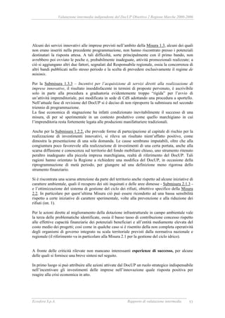 Valutazione intermedia indipendente del DocUP Obiettivo 2 Regione Marche 2000-2006
Ecosfera S.p.A. Rapporto di valutazione intermedia 53
Alcuni dei servizi innovativi alle imprese previsti nell’ambito della Misura 1.3, alcuni dei quali
non erano inseriti nella precedente programmazione, non hanno riscontrato presso i potenziali
destinatari la risposta attesa. A tali difficoltà, sorte principalmente con il primo bando, non
avrebbero poi ovviato le poche e, probabilmente inadeguate, attività promozionali realizzate; a
ciò si aggiungano altri due fattori, segnalati dal Responsabile regionale, ossia la concorrenza di
altri bandi pubblicati nello stesso periodo e la scelta di prevedere esclusivamente il regime de
minimis.
Per la Submisura 1.3.3 – Incentivi per l’acquisizione di servizi diretti alla realizzazione di
imprese innovative, il risultato insoddisfacente in termini di proposte pervenuto, è ascrivibile
solo in parte alla procedura a graduatoria evidentemente troppo “rigida” per l’avvio di
un’attività imprenditoriale, poi modificata in sede di CdS adottando una procedura a sportello.
Nell’attuale fase di revisione del DocUP si è deciso di non riproporre la submisura nel secondo
triennio di programmazione.
La fase economica di stagnazione ha infatti condizionato inevitabilmente il successo di una
misura, di per sé sperimentale in un contesto produttivo come quello marchigiano in cui
l’imprenditoria resta fortemente legata alle produzioni manifatturiere tradizionali.
Anche per la Submisura 1.2.2, che prevede forme di partecipazione al capitale di rischio per la
realizzazione di investimenti innovativi, si rileva un risultato nient’affatto positivo, come
dimostra la presentazione di una sola domanda. Le cause sembrano imputabili, oltre che alla
congiuntura poco favorevole alla realizzazione di investimenti di una certa portata, anche alla
scarsa diffusione e conoscenza sul territorio del fondo mobiliare chiuso, uno strumento ritenuto
peraltro inadeguato alla piccola impresa marchigiana, realtà di riferimento del DocUP. Tali
ragioni hanno orientato la Regione a richiedere una modifica del DocUP, in occasione della
riprogrammazione di metà periodo, per giungere ad una definizione meno rigorosa dello
strumento finanziario.
Si è riscontrata una scarsa attenzione da parte del territorio anche rispetto ad alcune iniziative di
carattere ambientale, quali il recupero dei siti inquinati e delle aree dimesse - Submisura 2.1.3 -
e l’ottimizzazione del sistema di gestione del ciclo dei rifiuti, obiettivo specifico della Misura
2.2. In particolare per quest’ultima Misura ciò può essere ricondotto ad una bassa sensibilità
rispetto a certe iniziative di carattere sperimentale, volte alla prevenzione e alla riduzione dei
rifiuti (int. 1).
Per le azioni dirette al miglioramento della dotazione infrastrutturale in campo ambientale vale
la terza delle problematiche identificate, ossia il basso tasso di contribuzione concesso rispetto
alle effettive capacità finanziarie dei potenziali beneficiari e all’entità mediamente elevata del
costo medio dei progetti; così come in qualche caso si è risentito della non completa operatività
degli organismi di governo integrato su scala territoriale previsti dalla normativa nazionale e
regionale (il riferimento va in particolare alla Misura 2.1 per la gestione del ciclo idrico).
A fronte delle criticità rilevate non mancano interessanti esperienze di successo, per alcune
delle quali si fornisce una breve sintesi nel seguito.
In primo luogo si può attribuire alle azioni attivate dal DocUP un ruolo strategico indispensabile
nell’incentivare gli investimenti delle imprese nell’innovazione quale risposta positiva per
reagire alla crisi economica in atto.
 