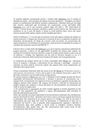 Valutazione intermedia indipendente del DocUP Obiettivo 2 Regione Marche 2000-2006
Ecosfera S.p.A. Rapporto di valutazione intermedia 54
Al riguardo appaiono estremamente positivi i risultati della Submisura 1.1.2 in termini di
domande pervenute - tutte presentati da imprese di piccole dimensioni - da leggere con fiducia
proprio in considerazione del difficile momento congiunturale. Altrettanto buoni gli esiti degli
altri incentivi tradizionali agli investimenti più recentemente avviati nell’ambito della
Submisura 1.1.1, con la sola eccezione negativa degli esiti della L. 598. Quest’ultima ha
“pagato” il ricorso ad uno strumento contributivo, quello in conto interessi che, nell’attuale ciclo
economico in cui il costo del denaro si attesta su livelli piuttosto bassi, riceve uno scarso
interesse da parte delle imprese rispetto ad altre modalità agevolative.
Inoltre la Submisura 1.1.2 di aiuti agli investimenti rivolta alle imprese artigiane ha adottato un
sistema innovativo e integrato per incentivare la creazione di nuova occupazione di qualità, non
limitandosi all’inserimento nel bando dei consueti criteri di priorità, ma riconoscendo alle
imprese beneficiarie che dichiarano di incrementare i posti di lavoro la possibilità di accedere ai
contributi alle assunzioni concesse dal POR Ob. 3.
Il dovuto rilievo va dato anche alla Submisura 1.1.3, per la marcata connotazione ambientale dei
progetti presentati, a riprova di una apprezzabile sensibilità del sistema delle imprese nei
confronti di investimenti innovativi specifici e capaci di incidere positivamente su quel trade-off
tra ambiente e sviluppo, che rappresenta uno dei temi di rilevanza strategica su cui si è
focalizzata l’attenzione della Commissione Europea nell’attuale ciclo di programmazione.
La numerosità dei progetti attivati per le azioni contemplate dalla Misura 2.6 - attivazione
servizi di trasporto a chiamata e realizzazione di aree attrezzate e parcheggi – consente di
esprimere un primo giudizio favorevole rispetto alla capacità delle azioni programmate nel
rispondere alle esigenze locali.
Il buon avanzamento finanziario delle due azioni di cui alla Misura 3.1 Promozione turistica e
valorizzazione del patrimonio ricettivo, per le quali si sono disposte risorse pari a quasi il 9%
del totale, testimonia il successo delle azioni ad oggi attivate.
Per quanto concerne le Misure 3.2, 3.3 e 3.5, si sottolinea il forte impegno da parte dei Servizi
responsabili dell’attuazione nell’incentivare e facilitare il processo di concertazione con i
soggetti locali, coerentemente con l’approccio bottom up finalizzato a garantire da una parte una
maggiore adesione delle iniziative alle esigenze del territorio e dall’altra la realizzazione di
progetti integrati, più complessi e onerosi dal punto di vista procedurale, ma sicuramente più
validi in termini di impatti attesi.
A tali considerazioni si aggiungono gli ottimi risultati raggiunti in termini progettuali sia dal
punto di vista quantitativo che qualitativo a seguito dell’espletamento delle procedure di
selezione delle proposte pervenute.
Infine, dal confronto con alcuni responsabili di misura/submisura unitamente alle considerazioni
espresse dai beneficiari finali / destinatari intervistati è emersa una buona capacità del territorio
di partecipare alla costruzione di un comune percorso di sviluppo, che vede da una parte il
rafforzamento del ruolo degli Enti locali nel determinare il cambiamento in linea con le
indicazioni del DocUP e, più in generale, della programmazione regionale e dall’altra il
coinvolgimento degli attori pubblici e privati locali in molteplici iniziative destinate
all’innalzamento della qualità della vita, alla valorizzazione delle risorse locali ed alla
diversificazione delle attività economiche.
 