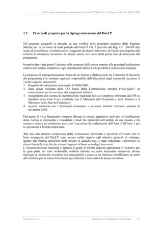 Valutazione intermedia indipendente del DocUP Obiettivo 2 Regione Marche 2000-2006
Ecosfera S.p.A. Rapporto di valutazione intermedia 55
1.2 Principali proposte per la riprogrammazione del DocUP
Nel presente paragrafo si procede ad una verifica delle principali proposte della Regione
Marche per la revisione di metà periodo del DocUP Ob. 2 prevista dal Reg. CE 1260/99 allo
scopo di consolidare i risultati positivi raggiunti da alcuni interventi e di fornire una risposta alle
criticità di attuazione incontrate da alcune misure nel corso della prima fase di attuazione del
programma.
In particolare verrà posto l’accento sulla coerenza delle stesse rispetto alle principali indicazioni
emerse dall’analisi valutativa e agli orientamenti della DG Regio della Commissione europea.
La proposta di riprogrammazione, frutto di un’intensa collaborazione tra l’Autorità di Gestione
del programma e le strutture regionali responsabili dell’attuazione degli interventi, ha preso il
via dai seguenti documenti:
1. Rapporto di valutazione intermedia al 30/06/2003;
2. linee guida rivisitate dalla DG Regio della Commissione europea (“non-paper” di
orientamento per la revisione dei programmi italiani);
3. ricognizione del sistema di incentivazione regionale nel suo complesso effettuata dall’IPI su
mandato della Task Force costituita con il Ministero dell’Economia e delle Finanze e il
Ministero delle Attività Produttive;
4. accordi intercorsi con i funzionari comunitari e nazionali durante l’incontro annuale di
novembre 2003.
Dal punto di vista finanziario verranno allocate le risorse aggiuntive derivanti all’attribuzione
della riserva di premialità e rimodulati i fondi tra interventi nell’ambito di una misura e tra
misura e misura del medesimo asse, con l’eccezione di trasferimenti dall’Asse 2 all’Asse 1 per
le operazioni a finalità ambientale.
Alla luce dei risultati complessivi della Valutazione intermedia è possibile affermare che le
linee strategiche del DocUP sono ancora valide rispetto agli obiettivi generali di sviluppo,
quanto alle finalità specifiche delle misure in qualche caso è stata richiamata l’attenzione su
alcuni fattori di criticità che si sono frapposti al buon esito degli interventi.
L’Amministrazione regionale è apparsa in grado di fornire risposte appropriate e risolutive per
la gran parte dei casi evidenziati, sebbene talvolta sia stato necessario rimuovere alcune
tipologie di intervento rivelatesi non perseguibili a causa di un interesse insufficiente da parte
del territorio per la natura fortemente sperimentale e innovativa di alcune iniziative.
 