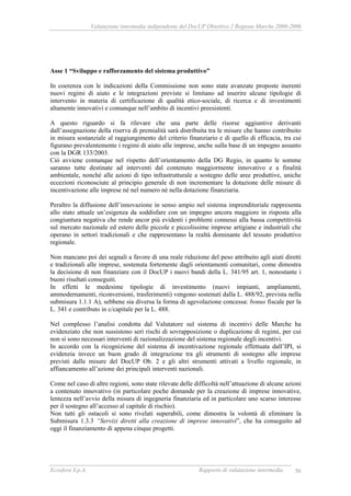 Valutazione intermedia indipendente del DocUP Obiettivo 2 Regione Marche 2000-2006
Ecosfera S.p.A. Rapporto di valutazione intermedia 56
Asse 1 “Sviluppo e rafforzamento del sistema produttivo”
In coerenza con le indicazioni della Commissione non sono state avanzate proposte inerenti
nuovi regimi di aiuto e le integrazioni previste si limitano ad inserire alcune tipologie di
intervento in materia di certificazione di qualità etico-sociale, di ricerca e di investimenti
altamente innovativi e comunque nell’ambito di incentivi preesistenti.
A questo riguardo si fa rilevare che una parte delle risorse aggiuntive derivanti
dall’assegnazione della riserva di premialità sarà distribuita tra le misure che hanno contribuito
in misura sostanziale al raggiungimento del criterio finanziario e di quello di efficacia, tra cui
figurano prevalentemente i regimi di aiuto alle imprese, anche sulla base di un impegno assunto
con la DGR 133/2003.
Ciò avviene comunque nel rispetto dell’orientamento della DG Regio, in quanto le somme
saranno tutte destinate ad interventi dal contenuto maggiormente innovativo e a finalità
ambientale, nonché alle azioni di tipo infrastrutturale a sostegno delle aree produttive, uniche
eccezioni riconosciute al principio generale di non incrementare la dotazione delle misure di
incentivazione alle imprese né nel numero né nella dotazione finanziaria.
Peraltro la diffusione dell’innovazione in senso ampio nel sistema imprenditoriale rappresenta
allo stato attuale un’esigenza da soddisfare con un impegno ancora maggiore in risposta alla
congiuntura negativa che rende ancor più evidenti i problemi connessi alla bassa competitività
sul mercato nazionale ed estero delle piccole e piccolissime imprese artigiane e industriali che
operano in settori tradizionali e che rappresentano la realtà dominante del tessuto produttivo
regionale.
Non mancano poi dei segnali a favore di una reale riduzione del peso attribuito agli aiuti diretti
e tradizionali alle imprese, sostenuta fortemente dagli orientamenti comunitari, come dimostra
la decisione di non finanziare con il DocUP i nuovi bandi della L. 341/95 art. 1, nonostante i
buoni risultati conseguiti.
In effetti le medesime tipologie di investimento (nuovi impianti, ampliamenti,
ammodernamenti, riconversioni, trasferimenti) vengono sostenuti dalla L. 488/92, prevista nella
submisura 1.1.1 A), sebbene sia diversa la forma di agevolazione concessa: bonus fiscale per la
L. 341 e contributo in c/capitale per la L. 488.
Nel complesso l’analisi condotta dal Valutatore sul sistema di incentivi delle Marche ha
evidenziato che non sussistono seri rischi di sovrapposizione o duplicazione di regimi, per cui
non si sono necessari interventi di razionalizzazione del sistema regionale degli incentivi.
In accordo con la ricognizione del sistema di incentivazione regionale effettuata dall’IPI, si
evidenzia invece un buon grado di integrazione tra gli strumenti di sostegno alle imprese
previsti dalle misure del DocUP Ob. 2 e gli altri strumenti attivati a livello regionale, in
affiancamento all’azione dei principali interventi nazionali.
Come nel caso di altre regioni, sono state rilevate delle difficoltà nell’attuazione di alcune azioni
a contenuto innovativo (in particolare poche domande per la creazione di imprese innovative,
lentezza nell’avvio della misura di ingegneria finanziaria ed in particolare uno scarso interesse
per il sostegno all’accesso al capitale di rischio).
Non tutti gli ostacoli si sono rivelati superabili, come dimostra la volontà di eliminare la
Submisura 1.3.3 “Servizi diretti alla creazione di imprese innovativi”, che ha conseguito ad
oggi il finanziamento di appena cinque progetti.
 