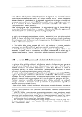 Valutazione intermedia indipendente del DocUP Obiettivo 2 Regione Marche 2000-2006
Ecosfera S.p.A. Rapporto di valutazione intermedia 34
Come nel caso dell’artigianato si rileva l’opportunità di disporre di una documentazione che
garantisca un coordinamento più efficace tra i diversi strumenti attivati31
, mentre si rileva una
positiva relazione di complementarità si rileva tra le «attività di progettazione, prototipazione
rapida e produzione di prova» previste dalla Submisura 1.3.1, come per quelle previste al punto
B, e le iniziative di natura infrastrutturale cofinanziate nell’ambito della Misura 1.4
“Infrastrutture per il sistema produttivo”.
Quest’ultima prevede infatti il potenziamento e la realizzazione di centri di ricerca al fine di
incrementare l’offerta regionale di servizi strategici e di frontiera alle PMI, cui si aggiungono le
infrastrutture per le aree produttive sia primarie che leggera e high-tech.
In sintesi, pur ravvisando una sostanziale coerenza e adeguatezza delle linee strategiche del
DocUP sia rispetto agli obiettivi individuati, sia con la programmazione regionale, si delineano
di seguito alcuni spunti di riflessione per la riprogrammazione di metà percorso allo scopo di
innalzare l’efficacia dell’intervento.
Nell’ambito delle misure previste dal DocUP per rafforzare il sistema produttivo
marchigiano non viene dato sufficiente spazio a strumenti di progettazione integrata32
.
Considerare la possibilità di rafforzare il sostegno mirato ai comparti colpiti da crisi
strutturale (in primo luogo il calzaturiero), ad esempio incrementando la riserva per la
graduatoria speciale della L. 488/92 e innalzando i punteggi assegnati ai settori in difficoltà33
.
2.3.2 La coerenza del Programma nelle azioni a diretta finalità ambientale
Lo sviluppo delle politiche ambientali nella Regione Marche, che ha conosciuto una decisa
accelerazione sul finire degli anni Novanta, si è caratterizzato per una decisa volontà di colmare
il ritardo accumulato nei confronti delle regioni del Centro Nord del Paese, in termini di
legislazione specifica di settore, pianificazione, programmazione, istituzione di sistemi
informativi e di monitoraggio ambientale, strutture istituzionali.
Se sotto il profilo istituzionale può sottolinearsi in positivo la piena operatività dell’ARPAM
(Agenzia Regionale per la Protezione dell’Ambiente delle Marche) e dell’Autorità Ambientale
Regionale, non sono ancora stati invece ancora operativi gli organismi previsti dalla normativa
nazionale e regionale per il governo integrato del ciclo delle acque e per la gestione dei rifiuti.
Particolare attenzione e sensibilità all’integrazione delle politiche ambientali e ai temi dello
sviluppo sostenibile si rinvengono in tutti gli strumenti di programmazione regionale che
orientano le azioni di sviluppo regionali.
I due principali piani di carattere generale che delineano una strategia di carattere generale nel
all’apporto di modifiche sostanziali a linee di produzione e processi produttivi, comportando sensibili miglioramenti
delle tecnologie esistenti.
31
Come per le iniziative rivolte all’artigianato, il confronto con i responsabili di Misura ha permesso di escludere
il pericolo ravvisato in un primo momento di una duplicazione di interventi a causa delle forti analogie tra le azioni
programmate. Inoltre, le esigenze espresse in ordine ad un più efficace coordinamento tra le azioni potrà provenire
dal redigendo Testo Unico per gli incentivi ai settori dell’artigianato, dell’industria e dei servizi alla produzione.
32
Il riferimento è ad esempio a strumenti quali i Piani Integrati Aziendali.
33
Tale orientamento è presente anche nel documento regionale “La Regione Marche a sostegni del sistema moda e
del comparto calzaturiero: strategie e misure” presentato al Tavolo di Settore – Sistema Moda, che si è tenuto a
Porto S. Elpidio lo scorso 17 luglio.
 
