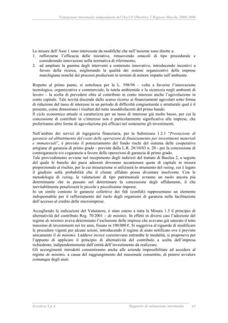 Valutazione intermedia indipendente del DocUP Obiettivo 2 Regione Marche 2000-2006
Ecosfera S.p.A. Rapporto di valutazione intermedia 57
Le misure dell’Asse 1 sono interessate da modifiche che nell’insieme sono dirette a:
1. rafforzarne l’efficacia delle iniziative, rimuovendo ostacoli di tipo procedurale e
considerando innovazioni nella normativa di riferimento;
2. ad ampliare la gamma degli interventi a contenuto innovativo, introducendo incentivi a
favore della ricerca, migliorando la qualità dei sistemi organizzativi delle imprese
marchigiane nonché dei processi produzioni in termini di minore impatto sull’ambiente.
Rispetto al primo punto, si sottolinea per la L. 598/94 – volta a favorire l’innovazione
tecnologica, organizzativa e commerciale, la tutela ambientale e la sicurezza negli ambienti di
lavoro – la scelta di prevedere oltre al contributo in conto interessi anche l’agevolazione in
conto capitale. Tale novità discende dallo scarso ricorso ai finanziamenti agevolati sotto forma
di riduzione del tasso di interesse in un periodo di difficoltà congiunturale e strutturale qual è il
presente, come dimostrano i risultati del tutto insoddisfacenti del primo bando.
Il ciclo economico attuale si caratterizza per un tasso di interesse già molto basso, per cui la
concessione di contributi in c/interessi non è particolarmente significativa alle imprese, che
preferiranno altre forme di agevolazione più efficaci nel sostenerne gli investimenti.
Nell’ambito dei servizi di ingegneria finanziaria, per la Submisura 1.2.1 “Prestazione di
garanzie ed abbattimento del costo delle operazioni di finanziamento per investimenti materiali
e immateriali”, è previsto il potenziamento del fondo rischi del sistema delle cooperative
artigiane di garanzia di primo grado - previste dalla L.R. 28/10/03 n. 20 - per la concessione di
controgaranzie e/o cogaranzie a favore delle operazioni di garanzia di primo grado.
Tale provvedimento avviene nel recepimento degli indirizzi del trattato di Basilea 2, a seguito
del quale le banche dei paesi aderenti dovranno accantonare quote di capitale in misura
proporzionale al rischio, per la cui misurazione si utilizzerà lo strumento del rating, cui è legato
il giudizio sulla probabilità che il cliente affidato possa diventare insolvente. Con le
metodologie di rating, le valutazioni di tipo patrimoniale avranno un ruolo ancora più
determinante che in passato nel determinare la concessione degli affidamenti, il che
inevitabilmente penalizzerà le piccole e piccolissime imprese.
In un simile contesto le garanzie collettive dei fidi (confidi) rappresentano un elemento
indispensabile per il rafforzamento del ruolo degli organismi di garanzia nella facilitazione
dell’accesso al credito delle microimprese.
Accogliendo le indicazioni del Valutatore, è stato esteso a tutta la Misura 1.3 il principio di
alternatività del contributo Reg. 70/2001 – de minimis. In effetti in diversi casi l’adozione del
regime de minimis aveva determinato l’esclusione delle imprese che avevano già saturato il tetto
massimo di investimenti nei tre anni, fissato in 100.000 €. Si suggeriva al riguardo di modificare
le procedure vigenti per alcune azioni, introducendo il regime di aiuto notificato ove è previsto
unicamente il de minimis. Laddove invece coesistevano entrambe le modalità, si proponeva per
l’appunto di applicare il principio di alternatività del contributo a scelta dell’impresa
richiedente, indipendentemente dall’entità dell’investimento da realizzare.
Gli accorgimenti introdotti consentiranno anche alle aziende impossibilitate ad accedere al
regime de minimis, a causa del raggiungimento del massimale consentito, di potersi avvalere
comunque degli aiuti.
 