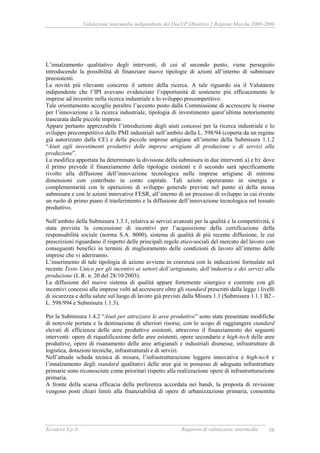 Valutazione intermedia indipendente del DocUP Obiettivo 2 Regione Marche 2000-2006
Ecosfera S.p.A. Rapporto di valutazione intermedia 58
L’innalzamento qualitativo degli interventi, di cui al secondo punto, viene perseguito
introducendo la possibilità di finanziare nuove tipologie di azioni all’interno di submisure
preesistenti.
La novità più rilevante concerne il settore della ricerca. A tale riguardo sia il Valutatore
indipendente che l’IPI avevano evidenziato l’opportunità di sostenere più efficacemente le
imprese ad investire nella ricerca industriale e lo sviluppo precompetitivo.
Tale orientamento accoglie peraltro l’accento posto dalla Commissione di accrescere le risorse
per l’innovazione e la ricerca industriale, tipologia di investimento quest’ultima notoriamente
trascurata dalle piccole imprese.
Appare pertanto apprezzabile l’introduzione degli aiuti concessi per la ricerca industriale e lo
sviluppo precompetitivo delle PMI industriali nell’ambito della L. 598/94 (coperta da un regime
già autorizzato dalla CE) e delle piccole imprese artigiane all’interno della Submisura 1.1.2
“Aiuti agli investimenti produttivi delle imprese artigiane di produzione e di servizi alla
produzione”.
La modifica apportata ha determinato la divisione della submisura in due interventi a) e b): dove
il primo prevede il finanziamento delle tipologie esistenti e il secondo sarà specificamente
rivolto alla diffusione dell’innovazione tecnologica nelle imprese artigiane di minime
dimensioni con contributo in conto capitale. Tali azioni opereranno in sinergia e
complementarità con le operazioni di sviluppo generale previste nel punto a) della stessa
submisura e con le azioni innovative FESR, all’interno di un processo di sviluppo in cui riveste
un ruolo di primo piano il trasferimento e la diffusione dell’innovazione tecnologica nel tessuto
produttivo.
Nell’ambito della Submisura 1.3.1, relativa ai servizi avanzati per la qualità e la competitività, è
stata prevista la concessione di incentivi per l’acquisizione della certificazione della
responsabilità sociale (norma S.A. 8000), sistema di qualità di più recente diffusione, le cui
prescrizioni riguardano il rispetto delle principali regole etico-sociali del mercato del lavoro con
conseguenti benefici in termini di miglioramento delle condizioni di lavoro all’interno delle
imprese che vi aderiranno.
L’inserimento di tale tipologia di azione avviene in coerenza con le indicazioni formulate nel
recente Testo Unico per gli incentivi ai settori dell’artigianato, dell’industria e dei servizi alla
produzione (L.R. n. 20 del 28/10/2003).
La diffusione del nuovo sistema di qualità appare fortemente sinergico e coerente con gli
incentivi concessi alle imprese volti ad accrescere oltre gli standard prescritti dalla legge i livelli
di sicurezza e della salute sul luogo di lavoro già previsti dalla Misura 1.1 (Submisura 1.1.1 B2 -
L. 598/994 e Submisura 1.1.3).
Per la Submisura 1.4.2 “Aiuti per attrezzare le aree produttive” sono state presentate modifiche
di notevole portata e la destinazione di ulteriori risorse, con lo scopo di raggiungere standard
elevati di efficienza delle aree produttive esistenti, attraverso il finanziamento dei seguenti
interventi: opere di riqualificazione delle aree esistenti, opere secondarie e high-tech delle aree
produttive, opere di risanamento delle aree artigianali e industriali dismesse, infrastrutture di
logistica, dotazioni tecniche, infrastrutturali e di servizi.
Nell’attuale scheda tecnica di misura, l’infrastrutturazione leggera innovativa e high-tech e
l’innalzamento degli standard qualitativi delle aree già in possesso di adeguata infrastrutture
primarie sono riconosciute come prioritari rispetto alla realizzazione opere di infrastrutturazione
primaria.
A fronte della scarsa efficacia della preferenza accordata nei bandi, la proposta di revisione
vengono posti chiari limiti alla finanziabilità di opere di urbanizzazione primaria, consentita
 