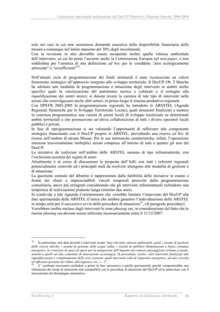 Valutazione intermedia indipendente del DocUP Obiettivo 2 Regione Marche 2000-2006
Ecosfera S.p.A. Rapporto di valutazione intermedia 59
solo nei casi in cui non sussistesse domanda esaustiva della disponibilità finanziaria della
misura e comunque nel limite massimo del 30% degli investimenti.
Con la revisione in atto dovrebbe essere recuperata inoltre quella valenza ambientale
dell’intervento, su cui ha posto l’accento anche la Commissione Europea nel non-paper, e non
soddisfatta per l’assenza di una definizione ad hoc per le cosiddette “aree ecologicamente
attrezzate” o “ecoefficienti”18
.
Nell’attuale ciclo di programmazione dei fondi strutturali è stato riconosciuto un valore
fortemente strategico all’approccio integrato allo sviluppo territoriale. Il DocUP Ob. 2 Marche
ha adottato tale modalità di programmazione e attuazione degli interventi in ambiti molto
specifici quali la valorizzazione del patrimonio storico e culturale e il sostegno alla
riqualificazione dei centri storici; si denota invece la carenza di tale tipo di interventi nelle
azioni che coinvolgessero anche altri settori, in primo luogo il sistema produttivo regionale.
Con DPEFR 2003-2005 la programmazione regionale ha introdotto le ARSSTEL (Agende
Regionali Stratetiche per lo Sviluppo Territoriale Locale), quali strumenti finalizzati a mettere
in coerenza programmatica una varietà di azioni locali di sviluppo localizzate su determinati
ambiti territoriali e che promuovono un’attiva collaborazione di tutti i diversi operatori locali
pubblici e privati.
In fase di riprogrammazione si sta valutando l’opportunità di rafforzare tale componente
strategica finanziando con il DocUP proprio le ARSTEL, prevedendo una riserva ad hoc di
risorse nell’ambito di alcune Misure. Per le sue intrinseche caratteristiche, infatti, l’operazione
interessa trasversalmente molteplici azioni comprese all’interno di tutti e quattro gli assi del
DocUP.
Le iniziative da realizzare nell’ambito delle ARSTEL