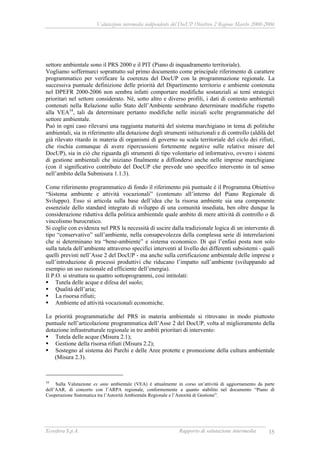 Valutazione intermedia indipendente del DocUP Obiettivo 2 Regione Marche 2000-2006
Ecosfera S.p.A. Rapporto di valutazione intermedia 35
settore ambientale sono il PRS 2000 e il PIT (Piano di inquadramento territoriale).
Vogliamo soffermarci soprattutto sul primo documento come principale riferimento di carattere
programmatico per verificare la coerenza del DocUP con la programmazione regionale. La
successiva puntuale definizione delle priorità del Dipartimento territorio e ambiente contenuta
nel DPEFR 2000-2006 non sembra infatti comportare modifiche sostanziali ai temi strategici
prioritari nel settore considerato. Né, sotto altro e diverso profili, i dati di contesto ambientali
contenuti nella Relazione sullo Stato dell’Ambiente sembrano determinare modifiche rispetto
alla VEA34
, tali da determinare pertanto modifiche nelle iniziali scelte programmatiche del
settore ambientale.
Può in ogni caso rilevarsi una raggiunta maturità del sistema marchigiano in tema di politiche
ambientali, sia in riferimento alla dotazione degli strumenti istituzionali e di controllo (aldilà del
già rilevato ritardo in materia di organismi di governo su scala territoriale del ciclo dei rifiuti,
che rischia comunque di avere ripercussioni fortemente negative sulle relative misure del
DocUP), sia in ciò che riguarda gli strumenti di tipo volontario ed informativo, ovvero i sistemi
di gestione ambientali che iniziano finalmente a diffondersi anche nelle imprese marchigiane
(con il significativo contributo del DocUP che prevede uno specifico intervento in tal senso
nell’ambito della Submisura 1.1.3).
Come riferimento programmatico di fondo il riferimento più puntuale è il Programma Obiettivo
“Sistema ambiente e attività vocazionali” (contenuto all’interno del Piano Regionale di
Sviluppo). Esso si articola sulla base dell’idea che la risorsa ambiente sia una componente
essenziale dello standard integrato di sviluppo di una comunità insediata, ben oltre dunque la
considerazione riduttiva della politica ambientale quale ambito di mere attività di controllo o di
vincolismo burocratico.
Si coglie con evidenza nel PRS la necessità di uscire dalla tradizionale logica di un intervento di
tipo “conservativo” sull’ambiente, nella consapevolezza della complessa serie di interrelazioni
che si determinano tra “bene-ambiente” e sistema economico. Di qui l’enfasi posta non solo
sulla tutela dell’ambiente attraverso specifici interventi al livello dei differenti subsistemi - quali
quelli previsti nell’Asse 2 del DocUP - ma anche sulla certificazione ambientale delle imprese e
sull’introduzione di processi produttivi che riducano l’impatto sull’ambiente (sviluppando ad
esempio un uso razionale ed efficiente dell’energia).
Il P.O. si struttura su quattro sottoprogrammi, così intitolati:
Tutela delle acque e difesa del suolo;
Qualità dell’aria;
La risorsa rifiuti;
Ambiente ed attività vocazionali economiche.
Le priorità programmatiche del PRS in materia ambientale si ritrovano in modo piuttosto
puntuale nell’articolazione programmatica dell’Asse 2 del DocUP, volta al miglioramento della
dotazione infrastrutturale regionale in tre ambiti prioritari di intervento:
Tutela delle acque (Misura 2.1);
Gestione della risorsa rifiuti (Misura 2.2);
Sostegno al sistema dei Parchi e delle Aree protette e promozione della cultura ambientale
(Misura 2.3).
34
Sulla Valutazione ex ante ambientale (VEA) è attualmente in corso un’attività di aggiornamento da parte
dell’AAR, di concerto con l’ARPA regionale, conformemente a quanto stabilito nel documento “Piano di
Cooperazione Sistematica tra l’Autorità Ambientale Regionale e l’Autorità di Gestione”.
 