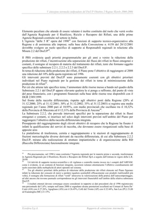 Valutazione intermedia indipendente del DocUP Obiettivo 2 Regione Marche 2000-2006
Ecosfera S.p.A. Rapporto di valutazione intermedia 38
Elemento peculiare che attende di essere valutato è inoltre costituito dal ruolo che verrà svolto
dall’Agenzia Regionale per il Riutilizzo, Riciclo e Recupero dei Rifiuti, una delle prime
Agenzie Regionali costituite nel settore in Italia.
L’Agenzia “delle 5 R” opera dal 199041
con funzioni di supporto tecnico-organizzativo alla
Regione e di assistenza alle imprese; sulla base della Convenzione n. 6158 del 28/12/2001
dovrebbe svolgere un ruolo specifico di supporto ai Responsabili regionali in relazione alla
Misura 2.2 del DocUP42
.
Il PRS evidenzia quali priorità programmatiche per gli anni a venire la riduzione della
produzione dei rifiuti, l’incentivazione alla separazione dei flussi dei rifiuti in flussi omogenei e
costanti, il sostegno al recupero di materia del trattamento dei rifiuti, temi che formano oggetto
specifico delle submisure 2.2.1, 2.2.2 e 2.2.3 del DocUP.
In tema di riduzione della produzione dei rifiuti, il Piano pone l’obiettivo di raggiungere al 2008
una riduzione del 10% della quota registrata nel 1996.
Gli interventi previsti dal DocUP sono pienamente coerenti con gli obiettivi prioritari
individuati nel Piano regionale per la gestione dei rifiuti in tema di minimizzazione della
produzione di rifiuti43
.
Per ciò che attiene tale specifico tema, l’ammontare delle risorse messo a bando nel quadro della
Submisura 2.2.1 del DocUP appare rilevante qualora la si ponga a raffronto, dal punto di vista
del peso finanziario, con i programmi finanziati sulla base delle risorse rese disponibili con il
DGR 2389/1999.
Sul fronte della raccolta differenziata, rispetto agli obiettivi posti dalla Regione (20% al
31.12.2000; 25% al 31.12.2001; 30% al 31.12.2002; 35% al 31.12.2003) si registra una media
regionale per l’anno 2000 pari al 10,95%, con medie provinciali che oscillano tra il 10,32%
della Provincia di Macerata ed il 12,11% della Provincia di Ancona44
.
La Submisura 2.2.2, che prevede interventi specifici per la separazione dei rifiuti in flussi
omogenei e costanti, si inserisce nel solco degli interventi previsti nell’ambito del Piano per
raggiungere l’obiettivo della raccolta differenziata integrata.
Presupposto del raggiungimento degli elevati obiettivi di recupero che la Regione ha fissato è
infatti la qualificazione dei servizi di raccolta, che dovranno essere riorganizzati sulla base di
apposite aree.
Le piattaforme di trasferenza, cernita e raggruppamento e le stazioni di raggruppamento di
frazioni merceologiche diverse derivanti da raccolta differenziata, di cui alla Submisura 2.2.2
DocUP, mirano alla realizzazione di strutture impiantistiche e di organizzazione della RD
(Raccolta Differenziata) funzionalmente integrate.
41
Più precisamente, nel 1990 è stata costituita l’Agenzia regionale per le materie prime e seconde, trasformatasi
in Agenzia Regionale per il Riutilizzo, Riciclo e Recupero dei Rifiuti SpA a seguito dell’entrata in vigore della L.R.
28/99.
42
Un’attività di supporto tecnico-scientifico e di vigilanza e controllo rientra invece tra i compiti dell’ARPAM:
come è evidente, in un contesto di funzioni integrate, occorrerà valutare attentamente l’effettivo coordinamento del
ruolo esercitato dalla molteplicità di attori operanti nel sistema.
43
Tra gli obiettivi prioritari della politica di riduzione della produzione dei rifiuti elencate nel Piano figurano
infatti la riduzione dei consumi di merci a perdere (qualora sostituibili efficacemente con prodotti riutilizzabili più
volte), il sostegno alla formazione di rifiuti “verdi” attraverso la valorizzazione della pratica dell’autocompostaggio,
ed altri ancora che trovano puntuale corrispondenza tra gli interventi finanziabili nell’ambito della relativa submisura
DocUP.
44
I risultati ottenuti devono comunque essere considerati in rapporto ai dati precedenti che al 1996 registravano
una percentuale del 3,4%; sempre nell’anno 2000 si segnalano alcune prestazioni eccellenti nei Comuni di Serra De’
Conti (AN) con il 27.26%, Agugliano (AN) con il 26.45%, Colli del Tronto (AP) con il 22.44%, San Leo (PU) 21,88
ed Esanatoglia (MC) 21.15%.
 