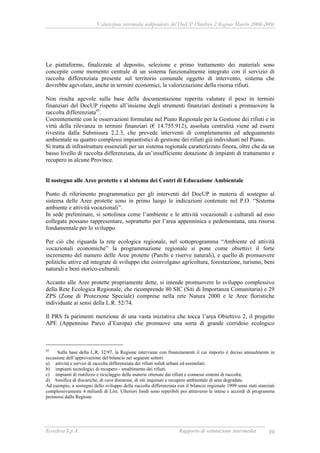 Valutazione intermedia indipendente del DocUP Obiettivo 2 Regione Marche 2000-2006
Ecosfera S.p.A. Rapporto di valutazione intermedia 39
Le piattaforme, finalizzate al deposito, selezione e primo trattamento dei materiali sono
concepite come momento centrale di un sistema funzionalmente integrato con il servizio di
raccolta differenziata presente sul territorio comunale oggetto di intervento, sistema che
dovrebbe agevolare, anche in termini economici, la valorizzazione della risorsa rifiuti.
Non risulta agevole sulla base della documentazione reperita valutare il peso in termini
finanziari del DocUP rispetto all’insieme degli strumenti finanziari destinati a promuovere la
raccolta differenziata45
.
Coerentemente con le osservazioni formulate nel Piano Regionale per la Gestione dei rifiuti e in
virtù della rilevanza in termini finanziari (€ 14.755.912), assoluta centralità viene ad essere
rivestita dalla Submisura 2.2.3, che prevede interventi di completamento ed adeguamento
ambientale su quattro complessi impiantistici di gestione dei rifiuti già individuati nel Piano.
Si tratta di infrastrutture essenziali per un sistema regionale caratterizzato finora, oltre che da un
basso livello di raccolta differenziata, da un’insufficiente dotazione di impianti di trattamento e
recupero in alcune Province.
Il sostegno alle Aree protette e al sistema dei Centri di Educazione Ambientale
Punto di riferimento programmatico per gli interventi del DocUP in materia di sostegno al
sistema delle Aree protette sono in primo luogo le indicazioni contenute nel P.O. “Sistema
ambiente e attività vocazionali”.
In sede preliminare, si sottolinea come l’ambiente e le attività vocazionali e culturali ad esso
collegate possano rappresentare, soprattutto per l’area appenninica e pedemontana, una risorsa
fondamentale per lo sviluppo.
Per ciò che riguarda la rete ecologica regionale, nel sottoprogramma “Ambiente ed attività
vocazionali economiche” la programmazione regionale si pone come obiettivi il forte
incremento del numero delle Aree protette (Parchi e riserve naturali), e quello di promuovere
politiche attive ed integrate di sviluppo che coinvolgano agricoltura, forestazione, turismo, beni
naturali e beni storico-culturali.
Accanto alle Aree protette propriamente dette, si intende promuovere lo sviluppo complessivo
della Rete Ecologica Regionale, che ricomprende 80 SIC (Siti di Importanza Comunitaria) e 29
ZPS (Zone di Protezione Speciale) comprese nella rete Natura 2000 e le Aree floristiche
individuate ai sensi della L.R. 52/74.
Il PRS fa parimenti menzione di una vasta iniziativa che tocca l’area Obiettivo 2, il progetto
APE (Appennino Parco d’Europa) che promuove una sorta di grande corridoio ecologico
45
Sulla base della L.R. 32/97, la Regione interviene con finanziamenti il cui importo è deciso annualmente in
occasione dell’approvazione del bilancio nei seguenti settori:
a) attività e servizi di raccolta differenziata dei rifiuti solidi urbani ed assimilati;
b) impianti tecnologici di recupero - smaltimento dei rifiuti;
c) impianti di riutilizzo e riciclaggio delle materie ottenute dai rifiuti e connessi sistemi di raccolta;
d) bonifica di discariche, di cave dismesse, di siti inquinati e recupero ambientale di aree degradate.
Ad esempio, a sostegno dello sviluppo della raccolta differenziata con il bilancio regionale 1999 sono stati stanziati
complessivamente 4 miliardi di Lire. Ulteriori fondi sono reperibili poi attraverso le intese e accordi di programma
promossi dalla Regione.
 