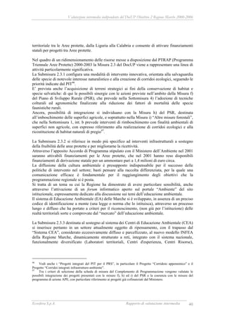 Valutazione intermedia indipendente del DocUP Obiettivo 2 Regione Marche 2000-2006
Ecosfera S.p.A. Rapporto di valutazione intermedia 40
territoriale tra le Aree protette, dalla Liguria alla Calabria e consente di attivare finanziamenti
statali per progetti tra Aree protette.
Nel quadro di un ridimensionamento delle risorse messe a disposizione dal PTRAP (Programma
Triennale Aree Protette) 2000-2003 la Misura 2.3 del DocUP viene a rappresentare una linea di
attività particolarmente significativa.
La Submisura 2.3.1 configura una modalità di intervento innovativa, orientata alla salvaguardia
delle specie di notevole interesse naturalistico e alla creazione di corridoi ecologici, seguendo le
priorità indicate dal PIT46
.
E’ prevista anche l’acquisizione di terreni strategici ai fini della conservazione di habitat e
specie selvatiche: di qui le possibili sinergie con le azioni previste nell’ambito della Misura f)
del Piano di Sviluppo Rurale (PSR), che prevede nella Sottomisura 4) l’adozione di tecniche
colturali ed agronomiche finalizzate alla riduzione dei fattori di mortalità delle specie
faunistiche rurali.
Ancora, possibilità di integrazione si individuano con la Misura h) del PSR, destinata
all’imboschimento delle superfici agricole, e soprattutto nella Misura i) “Altre misure forestali”,
che nella Sottomisura 1, int. b prevede interventi di rimboschimento con finalità ambientali di
superfici non agricole, con espresso riferimento alla realizzazione di corridoi ecologici e alla
ricostituzione di habitat naturali di pregio47
.
La Submisura 2.3.2 si riferisce in modo più specifico ad interventi infrastrutturali a sostegno
della fruibilità delle aree protette e per migliorarne la ricettività.
Attraverso l’apposito Accordo di Programma stipulato con il Ministero dell’Ambiente nel 2001
saranno attivabili finanziamenti per le Aree protette, che nel 2001 hanno reso disponibili
finanziamenti di derivazione statale per un ammontare pari a 1,4 milioni di euro circa.
La diffusione della cultura ambientale è presupposto indispensabile per il successo delle
politiche di intervento nel settore; basti pensare alla raccolta differenziata, per la quale una
comunicazione efficace è fondamentale per il raggiungimento degli obiettivi che la
programmazione regionale si è posta.
Si tratta di un tema su cui la Regione ha dimostrato di avere particolare sensibilità, anche
attraverso l’attivazione di un forum informatico aperto sul portale “Ambiente” del sito
istituzionale, espressamente dedicato alla discussione sui temi dell’educazione ambientale.
Il sistema di Educazione Ambientale (EA) delle Marche si è sviluppato, in assenza di un preciso
codice di identificazione a monte (una legge o norma che lo istituisca), attraverso un processo
lungo e diffuso che ha portato a criteri per il riconoscimento, (non già per l’istituzione) delle
realtà territoriali sorte e comprovate dal “mercato” dell’educazione ambientale.
La Submisura 2.3.3 destinata al sostegno al sistema dei Centri di Educazione Ambientale (CEA)
si inserisce pertanto in un settore attualmente oggetto di ripensamento, con il trapasso dal
“Sistema CEA”, considerato eccessivamente diffuso e parcellizzato, al nuovo modello INFEA
della Regione Marche, dinamicamente strutturato a reti, integrato con il sistema nazionale,
funzionalmente diversificato (Laboratori territoriali, Centri d'esperienza, Centri Risorse),
46
Vedi anche i “Progetti integrati del PIT per il PRS”, in particolare il Progetto “Corridoio appenninico” e il
Progetto “Corridoi integrati infrastrutture-ambiente”.
47
Tra i criteri di selezione della scheda di misura del Complemento di Programmazione vengono valutate le
possibili integrazione dei progetti presentati con le misure f), h) ed i) del PSR e la coerenza con le misure del
programma di azione APE, con particolare riferimento ai progetti già cofinanziati dal Ministero.
 