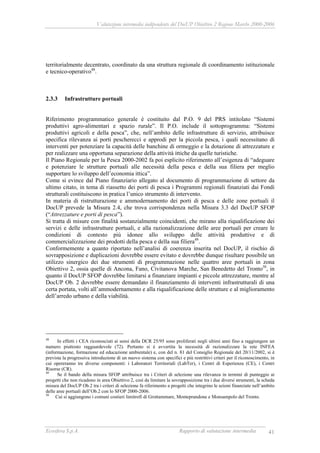 Valutazione intermedia indipendente del DocUP Obiettivo 2 Regione Marche 2000-2006
Ecosfera S.p.A. Rapporto di valutazione intermedia 41
territorialmente decentrato, coordinato da una struttura regionale di coordinamento istituzionale
e tecnico-operativo48
.
2.3.3 Infrastrutture portuali
Riferimento programmatico generale è costituito dal P.O. 9 del PRS intitolato “Sistemi
produttivi agro-alimentari e spazio rurale”. Il P.O. include il sottoprogramma: “Sistemi
produttivi agricoli e della pesca”, che, nell’ambito delle infrastrutture di servizio, attribuisce
specifica rilevanza ai porti pescherecci e approdi per la piccola pesca, i quali necessitano di
interventi per potenziare la capacità delle banchine di ormeggio e la dotazione di attrezzature e
per realizzare una opportuna separazione della attività ittiche da quelle turistiche.
Il Piano Regionale per la Pesca 2000-2002 fa poi esplicito riferimento all’esigenza di “adeguare
e potenziare le strutture portuali alle necessità della pesca e della sua filiera per meglio
supportare lo sviluppo dell’economia ittica”.
Come si evince dal Piano finanziario allegato al documento di programmazione di settore da
ultimo citato, in tema di riassetto dei porti di pesca i Programmi regionali finanziati dai Fondi
strutturali costituiscono in pratica l’unico strumento di intervento.
In materia di ristrutturazione e ammodernamento dei porti di pesca e delle zone portuali il
DocUP prevede la Misura 2.4, che trova corrispondenza nella Misura 3.3 del DocUP SFOP
(“Attrezzature e porti di pesca”).
Si tratta di misure con finalità sostanzialmente coincidenti, che mirano alla riqualificazione dei
servizi e delle infrastrutture portuali, e alla razionalizzazione delle aree portuali per creare le
condizioni di contesto più idonee allo sviluppo delle attività produttive e di
commercializzazione dei prodotti della pesca e della sua filiera49
.
Conformemente a quanto riportato nell’analisi di coerenza inserita nel DocUP, il rischio di
sovrapposizione e duplicazioni dovrebbe essere evitato e dovrebbe dunque risultare possibile un
utilizzo sinergico dei due strumenti di programmazione nelle quattro aree portuali in zona
Obiettivo 2, ossia quelle di Ancona, Fano, Civitanova Marche, San Benedetto del Tronto50
, in
quanto il DocUP SFOP dovrebbe limitarsi a finanziare impianti e piccole attrezzature, mentre al
DocUP Ob. 2 dovrebbe essere demandato il finanziamento di interventi infrastrutturali di una
certa portata, volti all’ammodernamento e alla riqualificazione delle strutture e al miglioramento
dell’arredo urbano e della viabilità.
48
In effetti i CEA riconosciuti ai sensi della DCR 25/95 sono proliferati negli ultimi anni fino a raggiungere un
numero piuttosto ragguardevole (72). Pertanto si è avvertita la necessità di razionalizzare la rete INFEA
(informazione, formazione ed educazione ambientale) e, con del n. 81 del Consiglio Regionale del 20/11/2002, si è
prevista la progressiva introduzione di un nuovo sistema con specifici e più restrittivi criteri per il riconoscimento, in
cui opereranno tre diverse componenti: i Laboratori Territoriali (LabTer), i Centri di Esperienza (CE), i Centri
Risorse (CR).
49
Se il bando della misura SFOP attribuisce tra i Criteri di selezione una rilevanza in termini di punteggio ai
progetti che non ricadono in area Obiettivo 2, così da limitare la sovrapposizione tra i due diversi strumenti, la scheda
misura del DocUP Ob.2 tra i criteri di selezione fa riferimento a progetti che integrino le azioni finanziate nell’ambito
delle aree portuali dell’Ob.2 con lo SFOP 2000-2006.
50
Cui si aggiungono i comuni costieri limitrofi di Grottammare, Monteprandone e Monsampolo del Tronto.
 