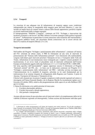 Valutazione intermedia indipendente del DocUP Obiettivo 2 Regione Marche 2000-2006
Ecosfera S.p.A. Rapporto di valutazione intermedia 42
2.3.4 Trasporti
La creazione di una adeguata rete di infrastrutture di trasporto appare come condizione
indispensabile per ridurre la marginalità della maggior parte dell’area Obiettivo 2, area che
include un’ampia fascia di comuni situati a ridosso della dorsale appenninica, periferici rispetto
ai circuiti tradizionali dello sviluppo regionale.
Il Sottoprogramma “Mobilità e trasporti”, contenuto nel P.O. “Sviluppo e innovazione dei
localismi economici e del lavoro” del PRS, delinea l’orizzonte strategico della politica regionale
di settore51
. Soffermeremo in particolare la nostra attenzione sulle tematiche dell’intermodalità e
del trasporto pubblico locale, che presentano diretta connessione con le azioni attivate dal
DocUP in materia di trasporti (Misure 2.5 e 2.6).
Trasporto intermodale
Nell’ambito del Progetto “Sviluppo e potenziamento delle infrastrutture”, contenuto all’interno
del P.O. settoriale da ultimo citato, il PRS fa riferimento ad una serie di interventi di
potenziamento del “Sistema delle Infrastrutture puntuali”. Con riferimento alla multimodalità,
vengono individuati quali interventi prioritari l’Interporto di Jesi e l’Autoporto della Valle del
Tronto, infrastrutture di movimentazione merci strategiche per i rispettivi sistemi produttivi di
localizzazione, il cui avvio risale al precedente ciclo di interventi cofinanziati dall’Unione
Europea ed attualmente oggetto delle due Submisure 2.5.1 e 2.5.2 del DocUP Ob. 2 2000-2006.
Sul tema specifico dell’intermodalità52
, appare opportuno ancora il riferimento al Progetto
“Internodi centrali” del PIT, che – in linea con le indicazioni contenute nel Progetto 8.3.2
“Sviluppo e potenziamento delle infrastrutture“ del PRS - individua un’area nevralgica per
l’interconnessione tra le modalità di trasporto, articolata su tre nodi fondamentali per la
realizzazione di un sistema integrato di collegamento della Regione con l’esterno: il porto di
Ancona, l’Aeroporto di Falconara e l’Interporto di Jesi.
Ulteriori utili elementi per ricostruire il quadro complessivo delle priorità regionali nel settore si
rinvengono nell’Intesa Generale Quadro, che la Regione Marche ha recentemente siglato con il
Governo (24 ottobre 2002), relativa alla programmazione delle opere di cui alla Delibera CIPE
del 21/12/2001.
L’Intesa fa riferimento a tre ambiti prioritari di intervento:
1. Corridoio plurimodale adriatico;
2. Corridoi trasversali e dorsale appenninica;
3. Hub portuali e interportuali.
Accanto alla previsione di una articolata serie di interventi relativi al completamento delle reti di
viabilità d’interesse regionale ed interregionale, l’ultima sezione del documento individua quali
51
I riferimenti di ordine programmatico nel settore dei trasporti sono molto numerosi. Tra gli altri ricordiamo i
Piani Triennali di investimento ANAS (2001-2003), l’Accordo di Programma Quadro per la Viabilità (2000-2005),
l’Accordo di Programma Quadro per il Servizio Ferroviario (2000-2005).
52
Lo sviluppo dell’intermodalità si inserisce pienamente nella priorità trasversale comunitaria dello sviluppo
sostenibile, in quanto è modalità di trasporto che consente di ridurre i costi e l’impatto ambientale, rafforzando al
tempo stesso la sicurezza. Possibili integrazioni sul tema dell’intermodalità sono ravvisabili con il PIC Interreg IIIB
CADSES (si veda in particolare la Misura 2.1 “Sviluppo di sistemi di trasporto efficienti con riferimento allo sviluppo
sostenibile”).
 