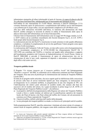 Valutazione intermedia indipendente del DocUP Obiettivo 2 Regione Marche 2000-2006
Ecosfera S.p.A. Rapporto di valutazione intermedia 43
infrastrutture strategiche gli allacci plurimodali al porto di Ancona e le opere di allaccio alla SS
76 e alla linea Falconara-Orte, indispensabili per la funzionalità dell’Interporto di Jesi.
Nell’ambito di uno stanziamento di 13,438 Meuro, attraverso il DocUP (Submisura 2.5.1)
verranno finanziate opere di realizzazione e completamento dell’edificio servizi dell’Interporto
e un collettore per le acque reflue, con uno stanziamento complessivo di 4,44 Meuro circa.
Alla luce delle indicazioni rinvenibili dall’Intesa, in relazione alla destinazione dei fondi
DocUP, sembra emergere la necessità di chiarire in ordine al finanziamento delle spese di
allaccio ferroviario dell’infrastruttura con la linea Falconara-Orte.
Ulteriori fonti di finanziamento dell’infrastruttura sono la Legge 641/96 (legge statale), la L.R.
n. 64/97 relativa ad un contributo straordinario alla Società Interporto S.p.A., la L.R. 32/99 e
fondi propri della Società Interporto S.p.A.
Le realizzazioni previste dal DocUP si inseriscono in modo armonico in tale quadro abbastanza
complesso, e includono il completamento di servizi che qualificano l’intero progetto come opera
di elevato livello tecnologico.
La realizzazione dell’Autoporto Valle del Tronto, avviata nello scorso ciclo di programmazione
con un investimento complessivo di 10.792.320.000 lire (finanziamento DocUP Ob. 2
1997/1999 con contributo del 70,09%), si inserisce nel quadro delle infrastrutture a supporto
dell’insediamento produttivo del Consorzio di Industrializzazione di Ascoli Piceno. Grazie al
DocUP 2000-2006 si prevede il finanziamento di opere di urbanizzazione (tra cui la
sistemazione di tutte le aree verdi, capannoni di deposito e attrezzature, e il completamento
degli uffici e del centro servizi).
Trasporto pubblico locale
Il Progetto “Un sistema integrato per il trasporto pubblico locale” del Sottoprogramma
“Mobilità e trasporti” del PRS, in conformità con le indicazioni contenute nel Piano Regionale
dei Trasporti, fissa una serie di priorità per la ristrutturazione del sistema di Trasporto Pubblico
Locale (TPL).
Si tratta di un progetto molto articolato, che tocca aspetti quali la ridefinizione delle concessioni
di servizio sulla base di servizi territoriali ripartiti per Aree omogenee, la realizzazione di
un’integrazione tra le comunità tariffarie, la progettazione di una rete integrata di TPL con
l’individuazione dei relativi punti attrezzati di scambio (nodi), che saranno alla base dei
successivi atti di riordino del settore, tra i quali ricordiamo in primo luogo la L.R. 45/98 e il
Piano Regionale del Trasporto Pubblico Locale53
, che definisce:
a) le prospettive dell'attività programmatoria della Regione nel settore del Trasporto Pubblico
Locale a breve e medio termine ed indirizzi per la pianificazione operativa dei trasporti
locali, dei Piani di bacino e dei Piani urbani del traffico dei Comuni, atti ad assicurarne la
coerenza con il Piano regionale dei Trasporti54
;
b) i bacini di traffico, definiti sulla base dell’analisi della domanda;
c) la rete principale dei trasporti pubblici su strada e su ferrovia ed i principali nodi di scambio.
Nella programmazione DocUP, specifica attenzione è destinata ad azioni mirate di sostegno ai
sistemi locali di trasporto pubblico, che tengano conto della condizione della domanda e della
53
Le risorse per l’attuazione delle priorità regionali individuate nel Piano vengono definite nel Programma
Triennale dei Servizi del Trasporto Pubblico Locale (1999-2002).
54
Approvato con Delibera amministrativa n. 213/94, il Piano Regionale dei Trasporti costituisce ancora oggi una
base fondamentale dell’intervento regionale del settore.
 