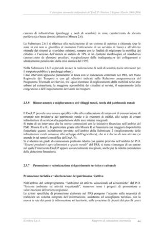 Valutazione intermedia indipendente del DocUP Obiettivo 2 Regione Marche 2000-2006
Ecosfera S.p.A. Rapporto di valutazione intermedia 44
carenza di infrastrutture (parcheggi e nodi di scambio) in zone caratterizzata da elevata
perifericità e bassa densità abitativa (Misura 2.6).
La Submisura 2.6.1 si riferisce alla realizzazione di un sistema di autobus a chiamata (per le
zone in cui non si giustifica al momento l’attivazione di un servizio di linea) e all’utilizzo
ottimale dei sistemi di scuolabus esistenti, sempre con la finalità di migliorare la mobilità dei
cittadini e l’accesso dell’utenza ai sistemi di TPL in un contesto morfologico ed insediativo
caratterizzato da elementi peculiari, marginalizzato dalla inadeguatezza dei collegamenti e
ulteriormente penalizzato dalla crisi sismica del 1997.
Nella Submisura 2.6.2 si prevede invece la realizzazione di nodi di scambio (aree attrezzate per
il trasporto pubblico e parcheggi urbani).
I due interventi appaiono pienamente in linea con le indicazioni contenute nel PRS, nel Piano
Regionale dei Trasporti e con gli obiettivi indicati nella Relazione programmatica del
Programma Triennale dei Servizi, tra i quali rientrano il miglioramento della mobilità nelle aree
urbane ed extraurbane, la maggiore accessibilità dei cittadini ai servizi, il superamento della
congestione e dell’inquinamento derivante dai trasporti.
2.3.5 Rinnovamento e miglioramento dei villaggi rurali, tutela del patrimonio rurale
Il DocUP prevede una misura specifica volta alla realizzazione di interventi di conservazione di
strutture non produttive del patrimonio rurale e di recupero di edifici, allo scopo di creare
infrastrutture di servizio alla popolazione delle aree interne marginali.
Si tratta di un intervento che ha strette connessioni con le iniziative finanziate nell’ambito del
PSR (Misura O e R). In particolare grazie alla Misura R si finanzierà con maggiori disponibilità
finanziarie quanto inizialmente previsto nell’ambito della Submisura 2 (miglioramento delle
infrastrutture rurali connesse allo sviluppo dell’agricoltura), che si è deciso di non attivare (si
attende in tal senso la modifica del DocUP).
Si evidenzia un grado di connessione piuttosto ridotta con quanto previsto nell’ambito del P.O.
“Sistemi produttivi agro-alimentari e spazio rurale” del PRS; si tratta comunque di un settore
nel quale l’intervento DocUP appare sostanzialmente marginale, anche per la ridotta consistenza
della dotazione finanziaria.
2.3.7 Promozione e valorizzazione del patrimonio turistico e culturale
Promozione turistica e valorizzazione del patrimonio ricettivo
Nell’ambito del sottoprogramma “Ambiente ed attività vocazionali ed economiche” del P.O.
“Sistema ambiente ed attività vocazionali”, numerosi sono i progetti di promozione e
valorizzazione del turismo regionale.
Le azioni specifiche di promozione elaborate nel PRS pongono l’accento sulla necessità di
realizzare un sistema integrato dell’informazione, assistenza ed accoglienza turistica, con la
messa in rete dei punti di informazione sul territorio, sulla creazione di circuiti dei piccoli centri
 