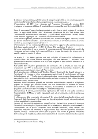 Valutazione intermedia indipendente del DocUP Obiettivo 2 Regione Marche 2000-2006
Ecosfera S.p.A. Rapporto di valutazione intermedia 45
di interesse storico-artistico, sull’attivazione di categorie di prodotti su cui sviluppare pacchetti
tematici di offerta (pacchetto cultura, enogastronomia, vacanza verde, etc.).
L’impostazione del PRS viene sviluppata nel Programma Promozionale turistico 2002,
predisposto in attuazione del Piano Triennale di Promozione del Turismo Regionale 2002-2004.
Punto di partenza dell’approccio alla promozione turistica è da un lato la necessità di cogliere a
pieno le opportunità offerte dalla rivoluzione tecnologica in atto nel settore della
comunicazione: sulla base delle stime OMT (Organizzazione Mondiale del Turismo) sembra
infatti possibile raggiungere con i sistemi on-line due miliardi di turisti.
Dalla cultura di prodotto, incentrata sull’insieme delle attività delle imprese turistiche, occorre
poi passare ad una visione che «…pone al centro l’ambiente, il territorio destinato al turismo
con tutte le sue molteplici valenze attrattive»55
.
L’orientamento per una cultura di prodotto innovativo trova supporto nella recente emanazione
della Legge quadro nazionale n. 135/2001 di riforma della legislazione di settore.
La Legge ha introdotto il nuovo concetto di organizzazione dei “Sistemi turistici locali”, che
consentono un’aggregazione delle realtà pubbliche e private interessate alla promozione di
specifici pacchetti tematici di offerta.
La Misura 3.1. del DocUP prevede una serie articolata di interventi di rafforzamento e
riqualificazione dell’offerta turistica marchigiana nell’area Obiettivo 2, nell’ottica della
promozione del turismo sostenibile e di un’offerta integrata di beni culturali, ambientali e di
attrazioni turistiche.
Nell’ambito delle iniziative promozionali, la Submisura 3.1.1 è rivolta, in linea con gli
orientamenti del PPT, a individuare circuiti turistico-culturali-naturalistici alternativi, che
ricomprendano anche i centri minori e le Aree protette.
Tra le azioni promo-pubblicitarie del “Prodotto Marche” finanziabili dal DocUP attraverso la
Submisura 3.1.1, rientrano in primo luogo campagne pubblicitarie di grande impatto, nell’ottica
dell’enfasi posta nel PPT sulle strategie di comunicazione come momento fondamentale della
valorizzazione delle risorse turistiche del territorio, pur in un momento di forte crisi del settore a
livello nazionale e internazionale.
Verranno inoltre selezionati progetti per realizzare manifestazioni e eventi di accoglienza,
proposte di sviluppo per pacchetti-offerta volti alla realizzazione di itinerari nel settore
dell’ecoturismo, del turismo culturale e religioso, da sviluppare in coerenza con il PPT, e
progetti di valorizzazione delle risorse tipiche del territorio regionale.
Ulteriore linea di attività, particolarmente significativa dal punto di vista della consistenza
finanziaria (oltre 21 Meuro in totale) riguarda gli aiuti agli investimenti per attività a rilevanza
turistica.
Il rafforzamento delle potenzialità infrastrutturali del settore include una pluralità di interventi
finanziabili dalla Submisura 3.1.2, secondo una linea di continuità con gli interventi realizzati
nello scorso ciclo di programmazione.
Accanto agli interventi di adeguamento, riqualificazione, riattivazione e recupero di strutture a
fini turistici, nella strategia di riqualificazione dell’offerta ricettiva perseguita dal nuovo DocUP,
coerentemente con la priorità trasversale dello sviluppo sostenibile, viene riservata una
particolare attenzione ad interventi di miglioramento degli standard qualitativi dell’offerta
ricettiva, secondo i canoni della certificazione di qualità e dei sistemi di gestione ambientale,
delle tecnologie di bioedilizia, della normativa in materia di sicurezza, in relazione alla necessità
55
Programma Promozionale Turistico 2002, p. 10.
 