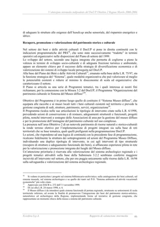 Valutazione intermedia indipendente del DocUP Obiettivo 2 Regione Marche 2000-2006
Ecosfera S.p.A. Rapporto di valutazione intermedia 46
di adeguare le strutture alle esigenze dell’handicap anche sensoriale, del risparmio energetico e
idrico.
Recupero, promozione e valorizzazione del patrimonio storico e culturale
Nel settore dei beni e delle attività culturali il DocUP si pone in diretta continuità con le
indicazioni programmatiche del PRS56
, che sono state successivamente “tradotte” in termini
operativi ed organizzativi nelle disposizioni del Piano di settore del 1999.
Lo sviluppo del settore, secondo una logica integrata che permetta di coglierne a pieno la
valenza in termini di sviluppo socio-culturale e di adeguata fruizione turistica e ambientale,
appare un elemento chiave per il successo della strategia di diversificazione economica e di
valorizzazione dei sistemi di sviluppo locale perseguita nel DocUP.
Alla base del Piano dei Beni e delle Attività Culturali57
, emanato sulla base della L.R. 75/97, sta
la funzione strategica del “Sistema”, quale modalità organizzativa che può valorizzare al meglio
le potenzialità esistenti e ridurre al minimo le diseconomie di scala ed organizzative che
caratterizzano il settore.
Il Piano si articola su una serie di Programmi tematici, tra i quali interessa ai nostri fini
richiamare, per la connessione con la Misura 3.2 del DocUP, il Programma “Organizzazione del
patrimonio culturale in Sistema del Museo diffuso”58
.
Obiettivo del Programma è in primo luogo quello di costituire il “Sistema Museo diffuso”, che
equipara alle raccolte e ai musei locali tutti i beni culturali esistenti nel territorio e prevede la
gestione congiunta di sedi, strutture, patrimonio, servizi, organizzazione59
.
Il Programma ricalca nelle sue articolazioni le tipologie di intervento citate nella L.R. 6/1998,
prevedendo azioni di conservazione e di restauro, adeguamenti strutturali e funzionali, progetti
pilota, nonché interventi a sostegno delle Associazioni di area per la gestione del museo diffuso
e per la promozione dell’immagine del patrimonio culturale nel suo complesso.
La presenza nell’area Obiettivo 2 di un notevole patrimonio di risorse naturali e storico-culturali
la rende terreno elettivo per l’implementazione di progetti integrati sia sulla base di reti
territoriali che su base tematica, quali quelli prefigurati nella programmazione DocUP.
Le azioni, che rispondono ad una logica di continuità con la precedente fase di programmazione,
ricalcano fedelmente la struttura dei sottoprogrammi ed azioni del Programma Museo Diffuso,
individuando una duplice tipologia di intervento, in cui agli interventi di tipo strutturale
(recupero di strutture o adeguamento funzionale dei beni), si affiancano esperienze pilota in rete
per la valorizzazione e promozione integrata dei luoghi del Museo diffuso.
Un’attenzione prioritaria è riservata alla valorizzazione del sistema archeologico regionale e i
progetti tematici attivabili sulla base della Submisura 3.2.2 sembrano conferire maggiore
incisività all’intervento nel settore, che per ora poggia unicamente sulle risorse dalla L.R. 16/94
sulla salvaguardia e valorizzazione del sistema archeologico regionale.
56
Si vedano in particolare i progetti sul sistema bibliotecario-archivistico, sulla catalogazione dei beni culturali, sul
sistema museale, sul sistema archeologico e su quello dei teatri nel P.O. “Sistema ambiente ed attività vocazionali
economiche” più volte citato.
57
Approvato con DACR n. 272 dell’11 novembre 1999.
58
Di cui alla L.R. 24 marzo 1998, n. 6.
59
Il Museo diffuso è da intendersi quale sistema funzionale di portata regionale, strutturato su sottosistemi di scala
territoriale inferiore, ed avente la finalità di promuovere l’integrazione dei beni del patrimonio storico-artistico,
naturalistico ed archeologico della Regione, implementando forme ed iniziative di gestione congiunta, che
rappresentano un momento chiave della messa a sistema del patrimonio culturale.
 