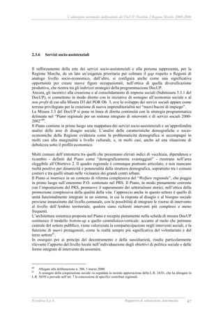 Valutazione intermedia indipendente del DocUP Obiettivo 2 Regione Marche 2000-2006
Ecosfera S.p.A. Rapporto di valutazione intermedia 47
2.3.6 Servizi socio-assistenziali
Il rafforzamento della rete dei servizi socio-assistenziali e alla persona rappresenta, per la
Regione Marche, da un lato un’esigenza prioritaria per colmare il gap rispetto a Regioni di
analogo livello socio-economico, dall’altro, si configura anche come una significativa
opportunità per creare nuove figure occupazionali, nell’ottica di quella diversificazione
produttiva, che rientra tra gli indirizzi strategici della programmazione DocUP.
Ancora, gli incentivi alla creazione e al consolidamento di imprese sociali (Submisura 3.3.1 del
DocUP), si connettono in modo diretto con le iniziative di sostegno all’economia sociale e al
non profit di cui alla Misura D3 del POR Ob. 3, ove lo sviluppo dei servizi sociali appare come
terreno privilegiato per la creazione di nuova imprenditorialità nei “nuovi bacini di impiego”.
La Misura 3.3 del DocUP si pone in linea di diretta continuità con la strategia programmatica
delineata nel “Piano regionale per un sistema integrato di interventi e di servizi sociali 2000-
2002”60
.
Il Piano contiene in primo luogo una mappatura dei servizi socio-assistenziali e un’approfondita
analisi delle aree di disagio sociale. L’analisi delle caratteristiche demografiche e socio-
economiche della Regione evidenzia come la problematicità demografica si accompagni in
molti casi alla marginalità a livello culturale, e, in molti casi, anche ad una situazione di
debolezza sotto il profilo economico.
Molti comuni dell’entroterra tra quelli che presentano elevati indici di vecchiaia, dipendenza e
ricambio - definiti dal Piano come “demograficamente svantaggiati” - rientrano nell’area
eleggibile all’Obiettivo 2. Il quadro regionale è comunque piuttosto articolato, e non mancano
realtà positive per dinamicità e potenzialità della struttura demografica, soprattutto tra i comuni
costieri e tra quelli situati nelle vicinanze dei grandi centri urbani.
Il Piano si inserisce in un contesto di riforma complessiva del “Welfare regionale”, che poggia
in primo luogo sull’omonimo P.O. contenuto nel PRS. Il Piano, in modo pienamente coerente
con l’impostazione del PRS, promuove il superamento dei settorialismi storici, nell’ottica della
promozione complessiva della qualità della vita: l’approccio anche in questo settore è quello di
unità funzionalmente integrate in un sistema, in cui la risposta al disagio e al bisogno sociale
proviene innanzitutto dal livello comunale, con la possibilità di integrare le risorse di intervento
al livello dell’Ambito territoriale, qualora siano richiesti interventi più complessi e meno
frequenti.
L’architettura sistemica proposta nel Piano e recepita pienamente nella scheda di misura DocUP
sostituisce il modello bottom-up a quello centralistico-verticale: accanto al ruolo che permane
centrale del settore pubblico, viene valorizzata la compartecipazione negli interventi sociali, e la
funzione di nuovi protagonisti, come la realtà sempre più significativa del volontariato e del
terzo settore61
.
In ossequio poi ai princìpi del decentramento e della sussidiarietà, risulta particolarmente
rilevante l’apporto del livello locale nell’individuazione degli obiettivi di politica sociale e delle
forme integrate di intervento da assumere.
60
Allegato alla deliberazione n. 306, 1 marzo 2000.
61
A sostegno della cooperazione sociale va segnalata la recente approvazione della L.R. 34/01, che ha abrogato la
L.R. 50/95 e prevede nell’art. 7 la concessione di specifici contributi regionali.
 