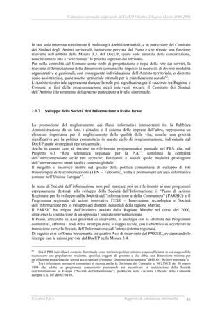 Valutazione intermedia indipendente del DocUP Obiettivo 2 Regione Marche 2000-2006
Ecosfera S.p.A. Rapporto di valutazione intermedia 48
In tale sede interessa sottolineare il ruolo degli Ambiti territoriali, e in particolare del Comitato
dei Sindaci degli Ambiti territoriali, istituzione prevista dal Piano e che riveste una funzione
rilevante nell’ambito della Misura 3.3. del DocUP, quale sede naturale della concertazione,
nonché istanza atta a “selezionare” le priorità espresse dal territorio.
Pur nella centralità del Comune come nodo di progettazione e regia della rete dei servizi, la
rilevante differenziazione delle dimensioni comunali ha imposto la necessità di diverse modalità
organizzative e gestionali, con conseguente individuazione dell’Ambito territoriale, o distretto
socio-assistenziale, quale assetto territoriale ottimale per la pianificazione sociale62
.
L’Ambito territoriale rappresenta dunque la sede più significativa per il raccordo tra Regione e
Comune ai fini della programmazione degli interventi sociali; il Comitato dei Sindaci
dell’Ambito è lo strumento del governo partecipato a livello distrettuale.
2.3.7 Sviluppo della Società dell’Informazione a livello locale
La promozione del miglioramento dei flussi informativi intercorrenti tra la Pubblica
Amministrazione da un lato, i cittadini e il sistema delle imprese dall’altro, rappresenta un
elemento importante per il miglioramento della qualità della vita, nonché una priorità
significativa per la politica comunitaria in questo ciclo di programmazione, individuata dal
DocUP quale strategia di tipo orizzontale.
Anche in questo caso si rinviene un riferimento programmatico puntuale nel PRS, che, nel
Progetto 6.3 “Rete telematica regionale per la P.A.”, sottolinea la centralità
dell’interconnessione delle reti tecniche, funzionali e sociali quale modalità privilegiata
dell’interazione tra attori locali e contesto globale.
Il progetto si inserisce inoltre nel quadro della politica comunitaria di sviluppo di reti
transeuropee di telecomunicazioni (TEN – Telecoms), volta a promuovere un’area informativa
comune nell’Unione Europea63
.
In tema di Società dell’informazione non può mancare poi un riferimento ai due programmi
espressamente destinati allo sviluppo della Società dell’Informazione: il “Piano di Azione
Regionale per lo sviluppo della Società dell’Informazione e della Conoscenza” (PARSIC) e il
Programma regionale di azioni innovative FESR – Innovazione tecnologica e Società
dell’informazione per lo sviluppo dei distretti industriali della regione Marche.
Il PARSIC ha origine dall’iniziativa avviata dalla Regione Marche nel corso del 2000,
attraverso la costituzione di un apposito Comitato interistituzionale.
Il Piano, articolato su Assi prioritari di intervento, in analogia con la struttura dei Programmi
comunitari, affronta i nodi della strategia dello sviluppo locale, con l’obiettivo di accelerare la
transizione verso la Società dell’Informazione dell’intero sistema regionale.
Di seguito ci si sofferma brevemente sui quattro Assi di intervento del PARSIC, evidenziando le
sinergie con le azioni previste dal DocUP nella Misura 3.4.
62
Già il PRS individua il contesto distrettuale come territorio politico minimo e autosufficiente in cui sia possibile
riconoscere una popolazione residente, specifici soggetti di governo e che abbia una dimensione minima per
un’efficiente erogazione dei servizi socio-sanitari (Progetto “Distretto socio-sanitario” del P.O. “Welfare regionale”).
63
Tra i riferimenti normativi comunitari si ricorda anche la Decisione del Consiglio n. 98/253/CE del 30 marzo
1998 che adotta un programma comunitario pluriennale per incentivare la realizzazione della Società
dell’Informazione in Europa (“Società dell'Informazione”), pubblicata sulla Gazzetta Ufficiale delle Comunità
europee n. L 107 del 07/04/98.
 