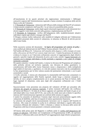 Valutazione intermedia indipendente del DocUP Obiettivo 2 Regione Marche 2000-2006
Ecosfera S.p.A Rapporto di valutazione intermedia 4
all’enucleazione di tre quesiti prioritari che rappresentano sinteticamente i fabbisogni
conoscitivi espressi dall’Amministrazione regionale e hanno orientato il complesso delle attività
finora svolte dal Valutatore.
• 1a
Domanda di Valutazione: valutazione dell’efficacia della strategia del DocUP nel sostenere
il rinnovamento complessivo dell’area Ob. 2 in un’ottica di sostenibilità della crescita.
• 2a
Domanda di Valutazione: analisi degli aspetti relazionali/organizzativi nelle interazioni tra i
diversi soggetti a vario titolo coinvolti nella gestione e implementazione del DocUP.
• 3a
Domanda di Valutazione: verifica dell’adeguatezza delle modalità/strumenti attuativi
individuati rispetto agli obiettivi strategici del DocUP.
Il Disegno contiene inoltre indicazioni sulle modalità di indagine utilizzate per l’elaborazione
dei prodotti presentati dalla società di valutazione, in relazione ai Blocchi di attività previsti
dalle Linee Guida.
Nella successiva sezione del documento – la logica del programma nel contesto di policy -
sono confluiti gli elaborati previsti dall’Offerta Tecnica attinenti i blocchi B, C e D.
Nell’ambito del Blocco B - Valutazione dell’attualità della diagnosi e della strategia ed esame
della collocazione del DocUP nel contesto degli interventi - l’analisi ha permesso di mettere in
evidenza la misura in cui l’intervento cofinanziato concorre al raggiungimento degli obiettivi
generali e specifici rispetto alle dinamiche di policy già in atto, nonché i legami funzionali e le
coerenze con le strategie individuate a livello nazionale e regionale e con i piani di sviluppo
territoriali e settoriali.
Per quanto concerne i risultati dell’analisi, è emersa la rilevanza del Programma nel complesso
delle politiche attivate sul territorio regionale, una rilevanza di ordine quantitativo in
considerazione dell’entità delle risorse finanziarie messe a disposizione e della molteplicità
degli ambiti di intervento, e qualitativo, in virtù del carattere innovativo che ha contraddistinto
la fase programmatica per la forte valenza assunta dal partenariato istituzionale e con le parti
economiche e sociali.
A livello settoriale, è emersa più chiaramente la strumentalità dell’intervento comunitario in
oggetto nel raggiungimento delle finalità regionali, dando luogo a relazioni sinergiche e,
talvolta, di vera e propria complementarità con le azioni promosse dai Piani di Settore, dalle
leggi regionali di attuazione, come pure dagli altri programmi cofinanziati con i Fondi
Strutturali.
Successivamente viene presentata una proposta del valutatore all’AdG per procedere alla
selezione dei progetti di interesse regionale, il primo momento dell’analisi che confluisce
all’interno del Blocco C. Si tratta di un blocco aggiunto nel capitolato del bando di gara ai sei
individuati dalle Linee Guida dell’UVAL, una scelta che rende ancor più evidente lo specifico
interesse dell’Amministrazione regionale nei confronti della tematica in oggetto.
L’analisi ha consentito di identificare l’insieme degli interventi potenzialmente oggetto della
valutazione di fattibilità, sulla base di requisiti di natura squisitamente finanziaria.
La selezione dei progetti dovrà necessariamente incrociarsi con le esigenze dell’Autorità di
Gestione. Allo scopo di orientare la scelta tra le submisure individuate a seguito della prima
scrematura effettuata dal valutatore, l’AdG è chiamata a valutare la rilevanza delle azioni del
Programma sulla base di alcuni parametri o elementi caratterizzanti.
All’interno della prima parte del Rapporto è confluita anche la verifica dell’adeguatezza del
sistema di indicatori, individuato nel Complemento di Programmazione (CdP), ad esprimere
l’efficacia e l’efficienza delle azioni del DocUP nel raggiungimento degli obiettivi programmati.
 