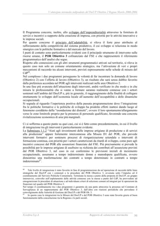 Valutazione intermedia indipendente del DocUP Obiettivo 2 Regione Marche 2000-2006
Ecosfera S.p.A. Rapporto di valutazione intermedia 50
Il Programma concorre, inoltre, allo sviluppo dell’imprenditorialità attraverso la fornitura di
servizi o incentivi a supporto della creazione di impresa, con priorità per le attività innovative e
le imprese sociali.
Per quanto concerne il principio dell’adattabilità, si rileva il forte peso attribuito al
rafforzamento della competitività del sistema produttivo, il cui sviluppo si relaziona in modo
sinergico con le politiche formative e del mercato del lavoro.
I punti di contatto sono particolarmente evidenti con il principale strumento di intervento sulle
risorse umane, il POR Obiettivo 3 cofinanziato dal FSE e che rappresenterà il riferimento
programmatico dell’analisi che segue.
Rispetto alle connessioni con gli altri strumenti programmatici attivati sul territorio, si rileva in
questo caso non solo un comune orientamento strategico, ma l’attivazione di veri e propri
meccanismi di raccordo tra alcuni interventi, previsti espressamente nelle schede di misura del
CdP66
.
Nel complesso i due programmi perseguono la volontà di far incontrare la domanda di lavoro
(Obiettivo 2) con l’offerta di lavoro (Obiettivo 3), un risultato che sarà senza dubbio favorito
dalla preferenza accordata nel POR agli interventi realizzati nelle aree Obiettivo 2.
In una fase più avanzata dell’attuazione degli interventi, andrà verificato in che modo e in che
misura le professionalità che si vanno a formare saranno realmente connesse con i settori
sostenuti nell’ambito del DocUP e, più in generale, il raggiungimento della finalità di collegare
strettamente lo sviluppo dell’economia locale all’aumento dell’occupabilità e delle dinamiche
occupazionali.
Si segnala al riguardo l’esperienza positiva della passata programmazione dove l’integrazione
fra le politiche formative e le politiche di sviluppo ha prodotto effetti inattesi dando luogo al
fenomeno cosiddetto della “esondazione dei distretti”, ovvero il loro spostamento/allargamento
verso le zone limitrofe proprio per la presenza di personale qualificato, favorendo una concreta
rivitalizzazione economica di aree più marginali.
Ci si sofferma a questo punto su quei casi, cui si è fatto cenno precedentemente, in cui il livello
di integrazione tra gli interventi è particolarmente evidente.
La Submisura 1.1.2 “Aiuti agli investimenti delle imprese artigiane di produzione e di servizi
alla produzione” appare fortemente interconnessa alla Misura D1 del POR, che prevede
interventi formativi per sostenere processi di riorganizzazione aziendale e interventi di
formazione continua, con priorità per i settori caratterizzati da ritardi di sviluppo, come pure agli
incentivi concessi dal POR alle assunzioni finanziate dal FSE. Più precisamente si prevede la
possibilità per le imprese artigiane di usufruire su richiesta dei contributi all’assunzione previsti
dal POR Obiettivo 3, nel caso in cui confermino le previsioni iniziali di incremento
occupazionale, assumano a tempo indeterminato donne e manodopera qualificata, ovvero
dimostrino una trasformazione dei contratti a tempo determinato in contratti a tempo
indeterminato67
.
66
Tale livello di integrazione è stato favorito in fase di programmazione da un’operazione di raccordo delle linee
strategiche del DocUP con i contenuti e le procedure del POR Obiettivo 3, avvenuta sotto l’impulso ed il
coordinamento del Servizio Politiche Comunitarie. Terminata la messa a punto della proposta di DocUP, un gruppo
interservizi, coinvolto nell’espletamento delle attività connesse con la messa a punto del CdP, ha provveduto ad
omogeneizzare le procedure di attuazione e ad individuare criteri di selezione comuni ed integrati per le operazioni da
finanziare nel quadro del POR Obiettivo 3.
Nel tempo il coordinamento tra i due programmi è garantito da una parte attraverso la presenza nel Comitato di
Sorveglianza di un rappresentante del POR Obiettivo 3, dall’altra con riunioni periodiche che prevedano il
coinvolgimento delle Autorità di Gestione del DocUP e del POR Ob. 3.
67
In questo caso le integrazioni tra le Misure del DocUP e del POR Obiettivo 3 sono state favorite grazie al buon
funzionamento della concertazione tra la Regione e le parti sociali.
 