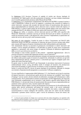Valutazione intermedia indipendente del DocUP Obiettivo 2 Regione Marche 2000-2006
Ecosfera S.p.A. Rapporto di valutazione intermedia 51
La Submisura 1.2.2 favorisce l’accesso al capitale di rischio per diverse tipologie di
investimenti, tra i quali quelli volti alla sostituzione di familiari, con una evidente connessione
con il ricambio generazionale promosso dalla Misura D3 del POR..
La Submisura 1.3.3 è strettamente complementare alla Misura D3 del POR, in quanto la prima è
volta a riqualificare l’offerta di servizi di supporto e consulenza alla creazione di impresa in
settori innovativi, necessari alla seconda che prevede forme di incentivazione alla nascita di
nuova imprenditorialità nei medesimi settori, attraverso aiuti e incentivi diretti alle imprese. Il
POR Obiettivo 3 colma in parte quella che ad un primo sguardo appare come una carenza nella
strategia del DocUP, che dedica in effetti poco spazio alla creazione di imprese innovative.
La Misura 3.3, infine, si connette a diversi interventi previsti nel POR, nello specifico alla
Misura B1, finalizzata a sostenere l’accesso al mercato del lavoro per le donne e le persone a
rischio di esclusione sociale, e alla Misura D3 volta a favorire l’imprenditoria, in particolare nei
settori dei servizi, del non profit e dell’economia sociale.
Dal punto di vista strategico, l’analisi ha posto in rilievo l’inserimento nel DocUP delle
indicazioni fornite nel PRS per contrastare la riduzione dei posti di lavoro iniziata negli ultimi
anni, causata dall’urgenza di operare ristrutturazioni nelle realtà produttive più tradizionali.
Tali orientamenti rilevano la necessità di promuovere investimenti in settori innovativi (ad
esempio i servizi integrati all’industria e all’individuo) in grado di creare nuova occupazione
aggiuntiva e permettere, allo stesso tempo, di superare l’elemento di debolezza rappresentato
dalla eccessiva specializzazione produttiva.
Tali strategie si sono rivelate vincenti in altri contesti – soprattutto angloamericani - dove la
crescita economica è trainata dall’espansione di beni e servizi innovativi68
.
Lo sviluppo dei comparti ritenuti particolarmente strategici nel panorama internazionale avrebbe
dei riflessi molto positivi anche in termini di competitività, stimolando il confronto con gli altri
paesi industrializzati dell’UE, naturali partner o concorrenti per regioni sviluppate quali sono
quelle del Centro Nord dell’Italia.
In questo senso le azioni dal DocUP, pur finanziando in prevalenza innovazioni di processo
tendenzialmente labour saving, prevedono anche il sostegno ad iniziative che promuovono
innovazioni di prodotto, le quali riescono al contrario a creare occupazione aggiuntiva.
Inoltre, le azioni del DocUP a favore di queste tipologie di investimento, operando in sinergia
con iniziative finanziate da altri programmi, ne accrescono l’efficacia complessiva.
Un caso significativo è rappresentato dalla Submisura 1.3.3, che finanzia servizi per la creazione
di imprese innovative, con priorità per quelle attività che rientrano nei cosiddetti “nuovi bacini
d’impiego” (servizi sociali, attività culturali ed ambientali, tecnologie dell’informazione e della
comunicazione). Per le potenzialità in termini occupazionali e di Pari Opportunità, tali interventi
sono fortemente complementari con le iniziative e agli obiettivi specifici della Misura D3 del
POR Obiettivo 3, che prevede forme di incentivazione alla nascita di nuova imprenditorialità nei
medesimi settori, attraverso aiuti e incentivi diretti alle imprese.
Particolarmente efficace appare l’azione del Programma nel promuovere la diversificazione del
sistema delle attività economiche nell’ambito del turismo rurale e dei servizi ambientali
(Submisure 1.1.3, 3.1.2), in una logica di sviluppo sostenibile che tenda a valorizzare anche
economicamente le risorse endogene del territorio, come pure nei settori ad alta intensità
relazionale e pertanto labour intensive, quali i servizi di assistenza a favore dei minori, dei
68
La forza di queste politiche di sviluppo non va ricercata nella nota cultura deregolativa, ma soprattutto nella
loro capacità di innovare prodotto e lavoro: al centro della strategia non c’è solo il modello del lavoro (il contratto, la
tutela), ma anche il suo contenuto legato ai nuovi lavori.
 