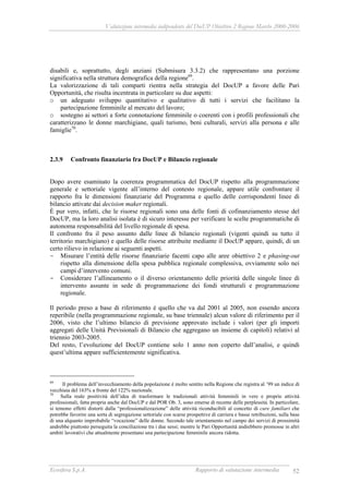 Valutazione intermedia indipendente del DocUP Obiettivo 2 Regione Marche 2000-2006
Ecosfera S.p.A. Rapporto di valutazione intermedia 52
disabili e, soprattutto, degli anziani (Submisura 3.3.2) che rappresentano una porzione
significativa nella struttura demografica della regione69
.
La valorizzazione di tali comparti rientra nella strategia del DocUP a favore delle Pari
Opportunità, che risulta incentrata in particolare su due aspetti:
o un adeguato sviluppo quantitativo e qualitativo di tutti i servizi che facilitano la
partecipazione femminile al mercato del lavoro;
o sostegno ai settori a forte connotazione femminile o coerenti con i profili professionali che
caratterizzano le donne marchigiane, quali turismo, beni culturali, servizi alla persona e alle
famiglie70
.
2.3.9 Confronto finanziario fra DocUP e Bilancio regionale
Dopo avere esaminato la coerenza programmatica del DocUP rispetto alla programmazione
generale e settoriale vigente all’interno del contesto regionale, appare utile confrontare il
rapporto fra le dimensioni finanziarie del Programma e quello delle corrispondenti linee di
bilancio attivate dai decision maker regionali.
È pur vero, infatti, che le risorse regionali sono una delle fonti di cofinanziamento stesse del
DocUP, ma la loro analisi isolata è di sicuro interesse per verificare le scelte programmatiche di
autonoma responsabilità del livello regionale di spesa.
Il confronto fra il peso assunto dalle linee di bilancio regionali (vigenti quindi su tutto il
territorio marchigiano) e quello delle risorse attribuite mediante il DocUP appare, quindi, di un
certo rilievo in relazione ai seguenti aspetti.
- Misurare l’entità delle risorse finanziarie facenti capo alle aree obiettivo 2 e phasing-out
rispetto alla dimensione della spesa pubblica regionale complessiva, ovviamente solo nei
campi d’intervento comuni.
- Considerare l’allineamento o il diverso orientamento delle priorità delle singole linee di
intervento assunte in sede di programmazione dei fondi strutturali e programmazione
regionale.
Il periodo preso a base di riferimento è quello che va dal 2001 al 2005, non essendo ancora
reperibile (nella programmazione regionale, su base triennale) alcun valore di riferimento per il
2006, visto che l’ultimo bilancio di previsione approvato include i valori (per gli importi
aggregati delle Unità Previsionali di Bilancio che aggregano un insieme di capitoli) relativi al
triennio 2003-2005.
Del resto, l’evoluzione del DocUP contiene solo 1 anno non coperto dall’analisi, e quindi
quest’ultima appare sufficientemente significativa.
69
Il problema dell’invecchiamento della popolazione è molto sentito nella Regione che registra al ’99 un indice di
vecchiaia del 163% a fronte del 122% nazionale.
70
Sulla reale positività dell’idea di trasformare le tradizionali attività femminili in vere e proprie attività
professionali, fatta propria anche dal DocUP e dal POR Ob. 3, sono emerse di recente delle perplessità. In particolare,
si temono effetti distorti dalla “professionalizzazione” delle attività riconducibili al concetto di cure familiari che
potrebbe favorire una sorta di segregazione settoriale con scarse prospettive di carriera e basse retribuzioni, sulla base
di una alquanto improbabile “vocazione” delle donne. Secondo tale orientamento nel campo dei servizi di prossimità
andrebbe piuttosto perseguita la conciliazione tra i due sessi; mentre le Pari Opportunità andrebbero promosse in altri
ambiti lavorativi che attualmente presentano una partecipazione femminile ancora ridotta.
 