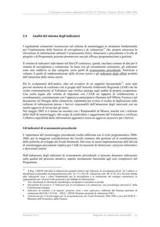 Valutazione intermedia indipendente del DocUP Obiettivo 2 Regione Marche 2000-2006
Ecosfera S.p.A Rapporto di valutazione intermedia 56
2.4 Analisi del sistema degli indicatori
I regolamenti comunitari riconoscono nel sistema di monitoraggio lo strumento fondamentale
per l’espletamento delle funzioni di sorveglianza e di valutazione72
che, proprio attraverso la
rilevazione di informazioni attinenti l’avanzamento fisico, finanziario e procedurale a livello di
progetto e di Programma, possono promuovere una più efficace programmazione e gestione.
Il sistema di indicatori individuato nel DocUP costituisce, quindi, una base comune di dati per il
sistema di sorveglianza e valutazione. In linea con gli orientamenti comunitari, gli indicatori
sono stati suddivisi in due categorie, ossia quelli di avanzamento procedurale, finalizzati a
valutare il grado di implementazione delle diverse azioni e gli indicatori degli effetti prodotti
dall’attuazione delle stesse azioni.
Per lo svolgimento dell’analisi, oltre ad avvalersi di un supporto documentale73
, sono stati
previsti momenti di confronto con il gruppo dell’Autorità Ambientale Regionale (AAR) che ha
svolto contestualmente al Valutatore una verifica analoga sugli ambiti di propria competenza.
Una scelta legata alla volontà di impostare con l’AAR un rapporto di collaborazione e
coordinamento, coerentemente con l’approccio partecipativo illustrato nell’Offerta Tecnica e nel
documento sul Disegno della valutazione, soprattutto per evitare il rischio di duplicazioni nelle
richieste di informazioni presso i Servizi responsabili dell’attuazione degli interventi con un
inutile aggravio di lavoro per gli stessi.
Nel maggio 2003 si è tenuto un incontro con i Responsabili di Misura, nonché con i referenti
dello Staff di monitoraggio, allo scopo di condividere i suggerimenti del Valutatore e verificare
l’effettiva reperibilità delle informazioni aggiuntive senza un aggravio eccessivo per i Servizi.
Gli indicatori di avanzamento procedurale
L’importanza del monitoraggio procedurale risulta rafforzata con il ciclo programmatico 2000-
2006, per la maggiore considerazione dei risvolti connessi alla gestione ed al coordinamento
delle politiche di sviluppo dei Fondi Strutturali. Del resto la stessa implementazione dell’attività
di monitoraggio procedurale implica per l’AdG la necessità di ottimizzare i processi informativi
e decisionali interni.
Dall’andamento degli indicatori di avanzamento procedurale si possono desumere indicazioni
sulla qualità del processo attuativo, aspetto strettamente funzionale agli esiti complessivi del
Programma.
72
Il Reg. 1260/99 individua le disposizioni generali relative agli indicatori di sorveglianza all’art. 36. Laddove si
disciplinano le procedure di programmazione (artt. 16, 17 e 18) e di valutazione (artt. 40, 41 42, 43 e 44) sono dettate
altre indicazioni circa i criteri fondamentali per la sorveglianza e la valutazione del sostegno comunitario, le
responsabilità per i diversi livelli gestionali e gli obblighi di informazione.
73
Tra i documenti di riferimento metodologico ed operativo consultati si ricorda:
Documento di Lavoro n. 3 “Indicatori per la sorveglianza e la valutazione: una metodologia alternativa” della
Commissione Europea;
Indicatori di risultato e di impatto: proposte, fonti e note esplicative, elaborato dal Sistema nazionale di
valutazione QCS Ob.1 (UVAL – INEA – ISFOL/Struttura nazionale di valutazione FSE);
Vademecum per il monitoraggio per la programmazione dei Fondi Strutturali 2000-2006 a cura dell’IGRUE –
Ministero dell’Economia e delle Finanze.
 