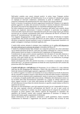Valutazione intermedia indipendente del DocUP Obiettivo 2 Regione Marche 2000-2006
Ecosfera S.p.A Rapporto di valutazione intermedia 5
Dall’analisi condotta sono emersi elementi positivi, in primo luogo l’impegno profuso
dall’amministrazione regionale nell’identificazione di un set analitico di indicatori per misura
e/o tipologia di intervento (submisura), mediamente in grado di soddisfare gli obiettivi
conoscitivi unitamente alla quantificazione dei valori obiettivo per ciascun indicatore.
Inoltre si riscontra il recepimento dei primi suggerimenti formulati dal Valutatore in un apposito
prodotto aggiuntivo in ordine alla necessità di arricchire il sistema di indicatori relativamente
alle priorità trasversali di Pari Opportunità e di sostenibilità ambientale degli interventi.
Pur nella complessiva positività della situazione di partenza, dall’analisi sono scaturite alcune
proposte per migliorare ulteriormente il sistema di indicatori; in particolare una maggiore
conoscenza della risposta del tessuto imprenditoriale potrà allo stesso tempo fornire gli elementi
necessari per un eventuale riorientamento delle azioni cofinanziate dal DocUP, all’interno del
processo di “razionalizzazione” dei regimi di aiuti.
Una maggiore disaggregazione è stata suggerita anche in relazione all’indicatore di impatto
occupazionale, altra priorità orizzontale del DocUP, per poter cogliere in un ambito prossimo
alla piena occupazione elementi qualitativi (come la componente occupazionale femminile e di
gruppi svantaggiati, la tipologia contrattuale applicata, etc).
L’analisi della sezione attinente la strategia viene completata con la verifica dell’adeguatezza
dei criteri utilizzati per la selezione dei progetti contemplata dal Blocco D.
L’analisi ha complessivamente fatto emergere una sostanziale pertinenza dei criteri individuati
con le finalità specifiche del DocUP, come pure una diffusa conformità tra i criteri di selezione
effettivamente inseriti nei bandi e le indicazioni del Complemento di Programmazione.
Considerazioni di segno positivo possono egualmente farsi dal punto di vista della chiarezza e
trasparenza della procedura valutativa, con un’esplicitazione dei criteri nei bandi che ha
previsto, nella quasi totalità dei casi, una definizione di criteri e una attribuzione di punteggi
articolate in modo esaustivo e lineare.
Quanto all’integrazione delle altre priorità trasversali, si è riscontrato, in particolare su alcune
azioni dell’Asse 1, un mancato recepimento nei bandi dei criteri di priorità del CdP correlati alla
promozione delle Pari Opportunità.
L’analisi dell’efficacia e dell’efficienza del Programma, di cui al Blocco E, è stata elaborata
sulla base dei dati disaggregati per Submisura e relativi allo stato di attuazione degli interventi
forniti dal sistema di monitoraggio regionale e aggiornati al 30/06/2003.
La verifica in oggetto è avvenuta in un momento in cui non si dispone di un livello di attuazione
tale da consentire un giudizio esaustivo sulla efficacia ed efficienza delle iniziative cofinanziate,
essendo stati ancora registrati pochi completamenti, mentre in nessun caso si dispone di risultati
e, ovviamente, di impatti prodotti dalle azioni attivate. Affidandosi alle informazioni emerse sia
da un’analisi desk della documentazione disponibile sia a seguito di colloqui intercorsi con
alcuni soggetti coinvolti a vario titolo nella gestione del DocUP, è stato possibile giungere
all’individuazione di alcuni fattori di criticità ricorrenti e/o specifici, nonché mettere in rilievo le
esperienze di successo.
Dal punto di vista metodologico, sono stati organizzati incontri sia con i responsabili di misura e
gli altri attori regionali coinvolti nell’attuazione del DocUP, sia con le parti sociali ed
economiche. In particolare il contatto con alcune organizzazioni di categoria ha consentito di
raccogliere un primo giudizio sulla effettiva capacità del Programma di rispondere alle
aspettative del territorio, nonché sulla eventuale opportunità di riorientare la strategia in
funzione del mutato quadro congiunturale di riferimento.
Queste informazioni di tipo qualitativo, unitamente a quelle quantitative, hanno consentito
l’elaborazione di riflessioni e suggerimenti che possono contribuire alla revisione di metà
 