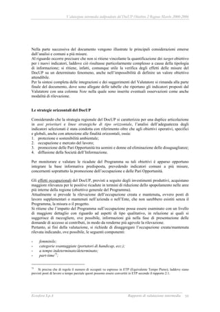 Valutazione intermedia indipendente del DocUP Obiettivo 2 Regione Marche 2000-2006
Ecosfera S.p.A Rapporto di valutazione intermedia 59
Nella parte successiva del documento vengono illustrate le principali considerazioni emerse
dall’analisi e comuni a più misure.
Al riguardo occorre precisare che non si ritiene vincolante la quantificazione dei target obiettivo
per i nuovi indicatori, laddove ciò risultasse particolarmente complesso a causa della tipologia
di informazione; si ritiene, infatti, comunque utile la verifica degli effetti delle misure del
DocUP su un determinato fenomeno, anche nell’impossibilità di definire un valore obiettivo
attendibile.
Per la sintesi completa delle integrazioni e dei suggerimenti del Valutatore si rimanda alla parte
finale del documento, dove sono allegate delle tabelle che riportano gli indicatori proposti dal
Valutatore con una colonna Note nella quale sono inserite eventuali osservazioni come anche
modalità di rilevazione.
Le strategie orizzontali del DocUP
Considerando che la strategia regionale del DocUP si caratterizza per una duplice articolazione
in assi prioritari e linee strategiche di tipo orizzontale, l’analisi dell’adeguatezza degli
indicatori selezionati è stata condotta con riferimento oltre che agli obiettivi operativi, specifici
e globali, anche con attenzione alle finalità orizzontali, ossia:
1. protezione e sostenibilità ambientale;
2. occupazione e mercato del lavoro;
3. promozione delle Pari Opportunità tra uomini e donne ed eliminazione delle disuguaglianze;
4. diffusione della Società dell’Informazione.
Per monitorare e valutare le ricadute del Programma su tali obiettivi è apparso opportuno
integrare la base informativa predisposta, prevedendo indicatori comuni a più misure,
concernenti soprattutto la promozione dell’occupazione e delle Pari Opportunità.
Gli effetti occupazionali del DocUP, previsti a seguito degli investimenti produttivi, acquistano
maggiore rilevanza per le positive ricadute in termini di riduzione dello spopolamento nelle aree
più interne della regione (obiettivo generale del Programma).
Attualmente si prevede la rilevazione dell’occupazione creata e mantenuta, ovvero posti di
lavoro supplementari o mantenuti nell’azienda o nell’Ente, che non sarebbero esistiti senza il
Programma, la misura o il progetto.
Si ritiene che l’impatto del Programma sull’occupazione possa essere esaminato con un livello
di maggiore dettaglio con riguardo ad aspetti di tipo qualitativo, in relazione ai quali si
suggerisce di raccogliere, ove possibile, informazioni già nella fase di presentazione delle
domande di accesso ai contributi, in modo da renderne più agevole la rilevazione.
Pertanto, ai fini della valutazione, si richiede di disaggregare l’occupazione creata/mantenuta
rilevata indicando, ove possibile, le seguenti componenti:
- femminile;
- categorie svantaggiate (portatori di handicap, ecc.);
- a tempo indeterminato/determinato;
- part-time75
;
75
Si precisa che di regola il numero di occupati va espresso in ETP (Equivalente Tempo Pieno); laddove siano
previsti posti di lavoro a tempo parziale questi possono essere convertiti in ETP secondo il rapporto 2:1.
 