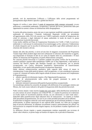 Valutazione intermedia indipendente del DocUP Obiettivo 2 Regione Marche 2000-2006
Ecosfera S.p.A Rapporto di valutazione intermedia 6
periodo, così da massimizzare l’efficacia e l’efficienza delle azioni programmate nel
perseguimento degli obiettivi specifici e globali del DocUP.
Oggetto di verifica è stato altresì il grado di integrazione delle strategie orizzontali, ovvero
protezione e sostenibilità ambientale, occupazione e mercato del lavoro, promozione delle pari
opportunità tra uomini e donne ed eliminazione delle disuguaglianze.
In merito alla prima tematica, posto che non si sono registrate modifiche sostanziali nel contesto
ambientale di riferimento, l’Autorità Ambientale Regionale (AAR) sta procedendo
all’aggiornamento della VEA (di concerto con l’ARPA regionale), nonché all’integrazione dei
criteri di selezione e degli indicatori di natura ambientale in modo da tenere in giusta
considerazione la priorità trasversale.
Come inoltre stabilito nel Piano di Cooperazione Sistematica tra l’AAR e l’AdG, la task force
ambientale si è attivata per la realizzazione di un monitoraggio ad hoc attraverso l’elaborazione
di schede integrative per la raccolta di informazioni specifiche sugli effetti ambientali attesi in
relazione alle iniziative attivate.
Quanto alle altre due priorità, si rinvia ad una fase di maggiore avanzamento del Programma
l’analisi degli effetti prodotti dagli interventi cofinanziati in relazione alle tematiche in oggetto,
non disponendo al momento di dati né sui valori di impatto attesi né, considerando i 18 mesi
effettivi di attuazione del Programma, di quelli effettivamente conseguiti.
Per ciascuna priorità trasversale si è pertanto condotta una prima verifica che ha incrociato i
caratteri qualitativi mutuati dalla metodologia VISPO, per le Pari Opportunità, e dell’analisi di
coerenza del DocUP rispetto alla Strategia Europea per l’Occupazione, per la priorità
occupazionale, con l’unico riferimento quantitativo obiettivamente ed esaustivamente
disponibile, ovvero quello della pianificazione ed attuazione finanziaria.
Quale ulteriore caratterizzazione qualitativa della capacità delle misure di tenere in
considerazione il tema della parità di genere e dell’occupazione, si è poi considerata la presenza
o meno di 3 elementi all’interno della singola scheda di misura come presente nel Complemento
di Programmazione:
• obiettivi specifici di riferimento rispetto a Pari Opportunità/Occupazione;
• criteri di selezione/priorità nella scelta dei progetti premianti la parità di
genere/l’occupazione;
• indicatori attestanti la presenza della parità di genere/politica occupazionale;
La metodologia adottata ha consentito di giungere alla definizione di un punteggio sintetico per
Misura, che vuole essere indicativo del grado di integrazione delle due priorità trasversali.
Nella versione attuale è stata inserita l’analisi dei costi medi e della distribuzione territoriale di
un certo numero di azioni intraprese con il DocUP Ob. 2. L’analisi ha permesso di evidenziare
un livello medio di investimenti piuttosto elevato, sia con riferimento ai valori medi attesi -
deducibili dalla quantificazione degli indicatori fisici di realizzazione - sia rispetto ai risultati
della precedente programmazione, nei casi in cui è stato possibile procedere ad un raffronto.
In particolare la maggiore entità dei costi medi registrata per gli investimenti produttivi va intesa
positivamente, in quanto espressione di una capacità delle aziende, tra l’altro per la maggior
parte di piccole dimensioni, di effettuare investimenti cospicui, potenzialmente più efficaci sia
nell’accrescere la competitività della singola impresa, sia nel produrre ricadute significative sul
territorio.
Le differenze rilevate rispetto a quanto programmato rendono auspicabile una revisione di
alcuni valori obiettivo, in primo luogo sul numero di imprese che si prevede di finanziare.
 