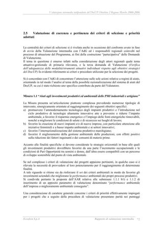 Valutazione intermedia indipendente del DocUP Obiettivo 2 Regione Marche 2000-2006
Ecosfera S.p.A Rapporto di valutazione intermedia 72
2.5 Valutazione di coerenza e pertinenza dei criteri di selezione e priorità
adottati
La centralità dei criteri di selezione si è rivelata anche in occasione del confronto avuto in fase
di avvio della Valutazione intermedia con l’AdG ed i responsabili regionali coinvolti nel
processo di attuazione del Programma, ai fini della costruzione “partecipativa” delle Domande
di Valutazione.
Il tema in questione è emerso infatti nella considerazione degli attori regionali quale tema
attuativo-gestionale di primaria rilevanza, e la terza domanda di Valutazione (Verifica
dell’adeguatezza delle modalità/strumenti attuativi individuati rispetto agli obiettivi strategici
del DocUP) fa evidente riferimento ai criteri e procedure utilizzate per la selezione dei progetti.
Si è concordato con l’AdG di concentrare l’attenzione sulle sole azioni relative a regimi di aiuto,
orientando in tal modo l’analisi al tema della possibile razionalizzazione del sistema di aiuti del
DocUP, su cui è stato richiesto uno specifico contributo da parte del Valutatore.
Misura 1.1 “Aiuti agli investimenti produttivi ed ambientali delle PMI industriali e artigiane”
La Misura presenta un’articolazione piuttosto complessa prevedendo numerose tipologie di
intervento, sinergicamente orientate al raggiungimento dei seguenti obiettivi specifici:
a) promuovere l’ammodernamento tecnologico degli impianti produttivi e l’introduzione nel
ciclo produttivo di tecnologie altamente innovative atte a prevenire o ridurre l’impatto
ambientale, a favorire il risparmio energetico e l’impiego delle fonti energetiche rinnovabili,
nonché a migliorare le condizioni di salute e di sicurezza sui luoghi di lavoro;
b) favorire la creazione di nuovi impianti e/o di nuove imprese, con particolare attenzione alle
iniziative femminili e a basso impatto ambientale e ai settori innovativi;
c) favorire l’internazionalizzazione del sistema produttivo marchigiano;
d) favorire il miglioramento della gestione ambientale delle produzioni, con effetti positivi
sulla riduzione dei fattori inquinanti e dei consumi di materie prime.
Accanto alle finalità specifiche si devono considerate le strategie orizzontali in base alle quali
gli investimenti produttivi dovrebbero favorire da una parte l’incremento occupazionale e le
condizioni di Pari Opportunità tra uomini e donne, dall’altra essere compatibili con un percorso
di sviluppo sostenibile dal punto di vista ambientale.
Se nel complesso i criteri di valutazione dei progetti appaiono pertinenti, in qualche caso si è
rilevata la necessità di provvedere al loro potenziamento per il raggiungimento di determinate
finalità.
A tale riguardo si ritiene sia da rinforzare il set dei criteri ambientali in modo da favorire gli
investimenti aziendali che migliorano le performance ambientali dei propri processi produttivi.
Si condivide pertanto la proposta dell’AAR relativa alle submisure 1.1.1 b1) e 1.1.2 di
inserimento di un apposito parametro di valutazione denominato “performance ambientale
dell’impresa o miglioramento ambientale conseguito”.
Una considerazione di carattere generale concerne i criteri di priorità effettivamente impiegati
per i progetti che a seguito della procedura di valutazione presentano parità nei punteggi
 