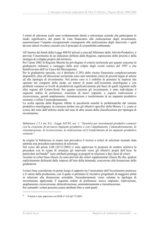 Valutazione intermedia indipendente del DocUP Obiettivo 2 Regione Marche 2000-2006
Ecosfera S.p.A Rapporto di valutazione intermedia 74
I criteri di selezione scelti sono evidentemente diretti a selezionare aziende che partecipano in
modo significativo dal punto di vista finanziario alla realizzazione degli investimenti,
massimizzano l’impatto occupazionale conseguente alla realizzazione degli interventi, i quali
devono altresì rivelarsi coerenti con il principio di sostenibilità ambientale.
All’interno dei bandi della Legge 488/92 attivati a cura del Ministero delle Attività Produttive, è
previsto l’inserimento di un indicatore definito dalla Regione, espressione delle priorità e della
strategia di sviluppo proprie del territorio.
Per l’anno 2002 la Regione Marche ha privilegiato il criterio territoriale per quanto concerne la
graduatoria ordinaria a vantaggio delle aree colpite dagli eventi sismici del 1997 o che
beneficiavano dell’ex Cassa del Mezzogiorno.
Per la graduatoria speciale, cui è destinato il 20% delle risorse finanziarie complessivamente
disponibili, oltre all’ubicazione territoriale sono stati introdotti criteri di priorità legati al settore
ed alla tipologia di investimento. Nel primo caso si è stabilito di premiare le imprese che
operano nel comparto della moda, un settore di punta nell’economia marchigiana e con
problemi connessi ai livelli di produttività significativamente più bassi di quelli registrati nelle
altre regioni del Centro-Nord. Per quanto concerne gli investimenti, è stato individuato il
seguente ordine di preferenza: creazione di nuovi impianti, a seguire riattivazione e
riconversione, quindi ampliamento, ristrutturazione e trasferimento di un impianto produttivo
esistente, e infine l’ammodernamento.
La scelta operata dalla Regione riflette le peculiarità nonché le problematiche del sistema
produttivo marchigiano, in coerenza inoltre con gli obiettivi specifici della Misura 1.1, come si
evince del resto dall’utilizzo anche nel caso di altre azioni della classificazione per tipologia di
investimento.
Submisura 1.1.1 int. b1) - Legge 341/95, art. 1: “Incentivi per investimenti produttivi connessi
con la creazione di un nuovo impianto produttivo o con l’ampliamento, l’ammodernamento, la
ristrutturazione, la riconversione, la riattivazione ed il trasferimento di un impianto produttivo
esistente”.
In origine la Submisura in esame non prevedeva il ricorso a criteri di selezione essendo stata
adottata una procedura automatica di selezione.
Nel corso del primo CdS (22/11/2001) è stata approvata la proposta di rendere selettiva la
procedura con lo scopo di orientare gli interventi verso gli obiettivi propri dell’Asse. In
particolare nel bando81
sono attribuiti punteggi ai progetti in relazione a due classi di criteri.
Accanto ai criteri base (fascia A) sono previsti dei criteri supplementari (fascia B) che, qualora
esplicitamente dichiarati dalle imprese all’atto della domanda, concorrono alla formazione della
graduatoria.
I criteri base considerano in primo luogo il rapporto tra l’ammontare dell’investimento ammesso
e il valore della produzione, con il quale si premiano le iniziative progettuali di maggiore entità
in relazione alla dimensione aziendale. Secondariamente viene valutata la tipologia di
investimento applicando il seguente ordine di preferenza: nuovo impianto, riattivazione,
ampliamento, riconversione, delocalizzazione, ammodernamento e ristrutturazione.
Per entrambi i criteri possono essere attribuiti fino a venti punti.
81
Il bando è stato approvato con DGR n° 616 del 7/5/2003.
 