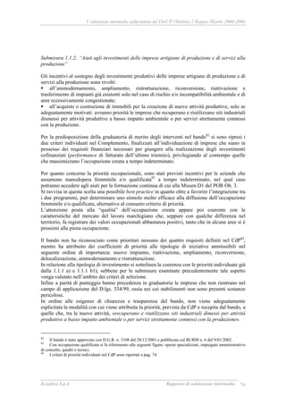 Valutazione intermedia indipendente del DocUP Obiettivo 2 Regione Marche 2000-2006
Ecosfera S.p.A Rapporto di valutazione intermedia 76
Submisura 1.1.2: “Aiuti agli investimenti delle imprese artigiane di produzione e di servizi alla
produzione”
Gli incentivi al sostegno degli investimenti produttivi delle imprese artigiane di produzione e di
servizi alla produzione sono rivolti:
all’ammodernamento, ampliamento, ristrutturazione, riconversione, riattivazione e
trasferimento di impianti già esistenti solo nel caso di rischio e/o incompatibilità ambientale e di
aree eccessivamente congestionate;
all’acquisto o costruzione di immobili per la creazione di nuove attività produttive, solo se
adeguatamente motivati: avranno priorità le imprese che recuperano e riutilizzano siti industriali
dismessi per attività produttive a basso impatto ambientale o per servizi strettamente connessi
con la produzione.
Per la predisposizione della graduatoria di merito degli interventi nel bando82
si sono ripresi i
due criteri individuati nel Complemento, finalizzati all’individuazione di imprese che siano in
possesso dei requisiti finanziari necessari per giungere alla realizzazione degli investimenti
cofinanziati (performance di fatturato dell’ultimo triennio), privilegiando al contempo quelle
che massimizzano l’occupazione creata a tempo indeterminato.
Per quanto concerne la priorità occupazionale, sono stati previsti incentivi per le aziende che
assumono manodopera femminile e/o qualificata83
a tempo indeterminato, nel qual caso
potranno accedere agli aiuti per la formazione continua di cui alla Misura D1 del POR Ob. 3.
Si ravvisa in questa scelta una possibile best practice in quanto oltre a favorire l’integrazione tra
i due programmi, può determinare uno stimolo molto efficace alla diffusione dell’occupazione
femminile e/o qualificata, alternativo al consueto criterio di priorità.
L’attenzione posta alla “qualità” dell’occupazione creata appare poi coerente con le
caratteristiche del mercato del lavoro marchigiano che, seppure con qualche differenza nel
territorio, fa registrare dei valori occupazionali abbastanza positivi, tanto che in alcune aree si è
prossimi alla piena occupazione.
Il bando non ha riconosciuto come prioritari nessuno dei quattro requisiti definiti nel CdP84
,
mentre ha attribuito dei coefficienti di priorità alle tipologie di iniziative ammissibili nel
seguente ordine di importanza: nuovo impianto, riattivazione, ampliamento, riconversione,
delocalizzazione, ammodernamento e ristrutturazione.
In relazione alla tipologia di investimento si sottolinea la coerenza con le priorità individuate già
dalla 1.1.1 a) e 1.1.1 b1), sebbene per le submisure esaminate precedentemente tale aspetto
venga valutato nell’ambito dei criteri di selezione.
Infine a parità di punteggio hanno precedenza in graduatoria le imprese che non rientrano nel
campo di applicazione del D.lgs. 334/99, ossia nei cui stabilimenti non sono presenti sostanze
pericolose.
In ordine alle esigenze di chiarezza e trasparenza del bando, non viene adeguatamente
esplicitata la modalità con cui viene attribuita la priorità, prevista da CdP e recepita dal bando, a
quelle che, tra le nuove attività, «recuperano e riutilizzano siti industriali dimessi per attività
produttive a basso impatto ambientale o per servizi strettamente connessi con la produzione».
82
Il bando è stato approvato con D.G.R. n. 3108 del 28/12/2001 e pubblicato sul BURM n. 6 del 9/01/2002.
83
Con occupazione qualificata si fa riferimento alle seguenti figure: operai specializzati, impiegato amministrativo
di concetto, quadri e tecnici.
84
I criteri di priorità individuati nel CdP sono riportati a pag. 74.
 