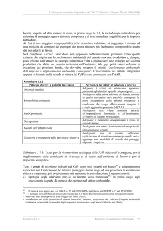 Valutazione intermedia indipendente del DocUP Obiettivo 2 Regione Marche 2000-2006
Ecosfera S.p.A Rapporto di valutazione intermedia 77
Inoltre, rispetto ad altre misure di aiuto, in primo luogo la 1.3, la metodologia individuata per
calcolare il punteggio appare piuttosto complessa e di non immediata leggibilità per le imprese
richiedenti.
Ai fini di una maggiore comprensibilità delle procedure valutative, si suggerisce il ricorso ad
una modalità di computo dei punteggi che possa risultare più facilmente comprensibile anche
dai non addetti ai lavori.
Nel complesso i criteri individuati non appaiono sufficientemente premianti verso quelle
aziende che migliorano le performance ambientali del proprio processo produttivo e, dunque,
poco efficaci nell’attuare la strategia orizzontale volta a promuovere uno sviluppo del sistema
produttivo che abbia un impatto contenuto sull’ambiente; tale gap potrà essere colmato in
occasione del prossimo bando, che dovrebbe recepire il criterio “performance ambientale
dell’impresa o miglioramento ambientale conseguito”. L’inserimento del criterio integrativo
appena richiamato nella scheda di misura del CdP è stato concordato con l’AAR.
Submisura 1.1.2
Principi, obiettivi e priorità trasversali Pertinenza dei criteri di selezione e priorità
Obiettivi specifici
Adeguata: i criteri di valutazione appaiono
pertinenti agli obiettivi specifici da perseguire
Sostenibilità ambientale
Inadeguata nella prima edizione del bando, mentre
in quello successivo sarà possibile conseguire la
piena integrazione della priorità trasversale a
condizione che venga effettivamente recepito il
criterio aggiuntivo proposto dall’AAR
Pari Opportunità
Inadeguata: non viene attribuita priorità
all’imprenditoria femminile e all’inserimento
lavorativo di soggetti svantaggiati
Occupazione
Adeguata: il parametro occupazionale è preso in
considerazione
Società dell’informazione
Inadeguata: non viene riconosciuto alcuna priorità
alla tematica in oggetto
Chiarezza e trasparenza della procedura valutativa
Inadeguata: non si ravvisa sufficiente
esplicitazione di alcuni meccanismi premiali, cui si
aggiunge una modalità di calcolo dei punteggi
alquanto complessa.
Submisura 1.1.3: “Aiuti per la riconversione ecologica delle PMI industriali e artigiane, per il
miglioramento delle condizioni di sicurezza e di salute nell’ambiente di lavoro e per il
risparmio energetico”
Tutti i criteri di selezione indicati nel CdP sono stati inseriti nel bando85
e adeguatamente
esplicitati con l’indicazione del relativo punteggio, dando luogo ad una procedura di valutazione
chiara e trasparente; più precisamente essi prendono in considerazione i seguenti aspetti:
a) tipologia degli interventi previsti all’interno della Submisura86
, in primo luogo agli
investimenti da parte di imprese che operano nel settore ambientale;
85
Il bando è stato approvato con D.G.R. n. 79 del 22/01/2002 e pubblicato sul BURM n. 15 del 25/01/2002.
86
I punteggi sono attribuiti in misura decrescente (da 6 a 1) per gli interventi ammissibili nel seguente ordine:
- interventi volti al recupero ed al riciclaggio dei rifiuti c/terzi;
- introduzione nel ciclo produttivo di sistemi innovativi, impianti, attrezzature che riducano l'impatto ambientale
(riduzione pericolosità e/o quantità degli inquinanti in atmosfera, negli scarichi idrici e nei rifiuti);
 